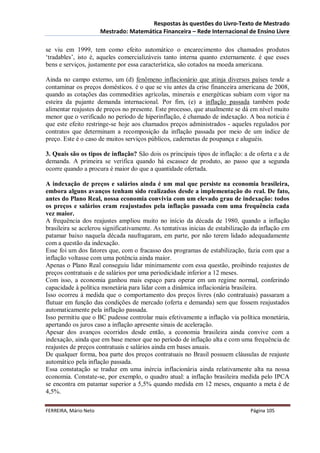 Respostas às questões do Livro-Texto de Mestrado
                       Mestrado: Matemática Financeira – Rede Internacional de Ensino Livre

se viu em 1999, tem como efeito automático o encarecimento dos chamados produtos
‘tradables’, isto é, aqueles comercializáveis tanto interna quanto externamente. é que esses
bens e serviços, justamente por essa característica, são cotados na moeda americana.

Ainda no campo externo, um (d) fenômeno inflacionário que atinja diversos países tende a
contaminar os preços domésticos. é o que se viu antes da crise financeira americana de 2008,
quando as cotações das commodities agrícolas, minerais e energéticas subiam com vigor na
esteira da pujante demanda internacional. Por fim, (e) a inflação passada também pode
alimentar reajustes de preços no presente. Este processo, que atualmente se dá em nível muito
menor que o verificado no período de hiperinflação, é chamado de indexação. A boa notícia é
que este efeito restringe-se hoje aos chamados preços administrados - aqueles regulados por
contratos que determinam a recomposição da inflação passada por meio de um índice de
preço. Este é o caso de muitos serviços públicos, cadernetas de poupança e aluguéis.

3. Quais são os tipos de inflação? São dois os principais tipos de inflação: a de oferta e a de
demanda. A primeira se verifica quando há escassez de produto, ao passo que a segunda
ocorre quando a procura é maior do que a quantidade ofertada.

A indexação de preços e salários ainda é um mal que persiste na economia brasileira,
embora alguns avanços tenham sido realizados desde a implementação do real. De fato,
antes do Plano Real, nossa economia convivia com um elevado grau de indexação: todos
os preços e salários eram reajustados pela inflação passada com uma frequência cada
vez maior.
A frequência dos reajustes ampliou muito no início da década de 1980, quando a inflação
brasileira se acelerou significativamente. As tentativas inicias de estabilização da inflação em
patamar baixo naquela década naufragaram, em parte, por não terem lidado adequadamente
com a questão da indexação.
Esse foi um dos fatores que, com o fracasso dos programas de estabilização, fazia com que a
inflação voltasse com uma potência ainda maior.
Apenas o Plano Real conseguiu lidar minimamente com essa questão, proibindo reajustes de
preços contratuais e de salários por uma periodicidade inferior a 12 meses.
Com isso, a economia ganhou mais espaço para operar em um regime normal, conferindo
capacidade à política monetária para lidar com a dinâmica inflacionária brasileira.
Isso ocorreu à medida que o comportamento dos preços livres (não contratuais) passaram a
flutuar em função das condições de mercado (oferta e demanda) sem que fossem reajustados
automaticamente pela inflação passada.
Isso permitiu que o BC pudesse controlar mais efetivamente a inflação via política monetária,
apertando os juros caso a inflação apresente sinais de aceleração.
Apesar dos avanços ocorridos desde então, a economia brasileira ainda convive com a
indexação, ainda que em base menor que no período de inflação alta e com uma frequência de
reajustes de preços contratuais e salários ainda em bases anuais.
De qualquer forma, boa parte dos preços contratuais no Brasil possuem cláusulas de reajuste
automático pela inflação passada.
Essa constatação se traduz em uma inércia inflacionária ainda relativamente alta na nossa
economia. Constate-se, por exemplo, o quadro atual: a inflação brasileira medida pelo IPCA
se encontra em patamar superior a 5,5% quando medida em 12 meses, enquanto a meta é de
4,5%.

FERREIRA, Mário Neto                                                            Página 105
 