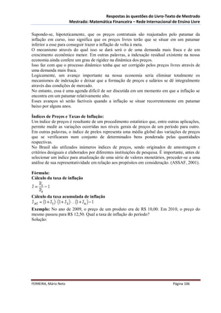 Respostas às questões do Livro-Texto de Mestrado
                       Mestrado: Matemática Financeira – Rede Internacional de Ensino Livre

Supondo-se, hipoteticamente, que os preços contratuais são reajustados pelo patamar da
inflação em curso, isso significa que os preços livres terão que se situar em um patamar
inferior a esse para conseguir trazer a inflação de volta à meta.
O mecanismo através do qual isso se dará será o de uma demanda mais fraca e de um
crescimento econômico menor. Em outras palavras, a indexação residual existente na nossa
economia ainda confere um grau de rigidez na dinâmica dos preços.
Isso faz com que o processo dinâmico tenha que ser corrigido pelos preços livres através de
uma demanda mais fraca.
Logicamente, um avanço importante na nossa economia seria eliminar totalmente os
mecanismos de indexação e deixar que a formação de preços e salários se dê integralmente
através das condições de mercado.
No entanto, essa é uma agenda difícil de ser discutida em um momento em que a inflação se
encontra em um patamar relativamente alto.
Esses avanços só serão factíveis quando a inflação se situar recorrentemente em patamar
baixo por alguns anos.

Índices de Preços e Taxas de Inflação:
Um índice de preços é resultante de um procedimento estatístico que, entre outras aplicações,
permite medir as variações ocorridas nos níveis gerais de preços de um período para outro.
Em outras palavras, o índice de prelos representa uma média global das variações de preços
que se verificaram num conjunto de determinados bens ponderada pelas quantidades
respectivas.
No Brasil são utilizados inúmeros índices de preços, sendo originados de amostragem e
critérios desiguais e elaborados por diferentes instituições de pesquisa. É importante, antes de
selecionar um índice para atualização de uma série de valores monetários, proceder-se a uma
análise de sua representatividade em relação aos propósitos em consideração. (ASSAF, 2001).

Fórmula:
Cálculo da taxa de inflação



Cálculo da taxa acumulada de inflação

Exemplo: No ano de 2009, o preço de um produto era de R$ 10,00. Em 2010, o preço do
mesmo passou para R$ 12,50. Qual a taxa de inflação do período?
Solução:




FERREIRA, Mário Neto                                                            Página 106
 