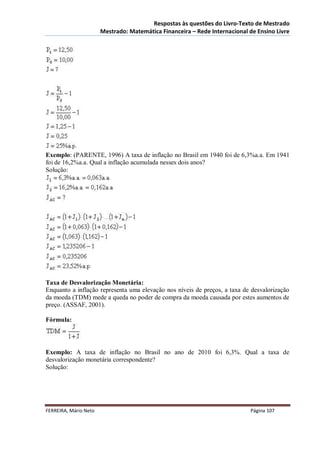 Respostas às questões do Livro-Texto de Mestrado
                       Mestrado: Matemática Financeira – Rede Internacional de Ensino Livre




Exemplo: (PARENTE, 1996) A taxa de inflação no Brasil em 1940 foi de 6,3%a.a. Em 1941
foi de 16,2%a.a. Qual a inflação acumulada nesses dois anos?
Solução:




Taxa de Desvalorização Monetária:
Enquanto a inflação representa uma elevação nos níveis de preços, a taxa de desvalorização
da moeda (TDM) mede a queda no poder de compra da moeda causada por estes aumentos de
preço. (ASSAF, 2001).

Fórmula:




Exemplo: A taxa de inflação no Brasil no ano de 2010 foi 6,3%. Qual a taxa de
desvalorização monetária correspondente?
Solução:




FERREIRA, Mário Neto                                                        Página 107
 