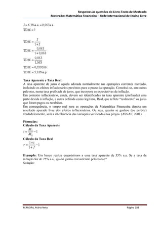 Respostas às questões do Livro-Texto de Mestrado
                       Mestrado: Matemática Financeira – Rede Internacional de Ensino Livre




Taxa Aparente e Taxa Real:
A taxa aparente de juros é aquela adotada normalmente nas operações correntes mercado,
incluindo os efeitos inflacionários previstos para o prazo da operação. Constitui-se, em outras
palavras, numa taxa prefixada de juros, que incorpora as expectativas da inflação.
Em contexto inflacionário, ainda, devem ser identificadas na taxa aparente (prefixada) uma
parte devida à inflação, e outra definida como legitima, Real, que reflete “realmente” os juros
que foram pagos ou recebidos.
Em consequência, o tempo real para as operações de Matemática Financeira denota um
resultado apurado livre dos efeitos inflacionários. Ou seja, quanto se ganhou (ou perdeu)
verdadeiramente, sem a interferência das variações verificadas nos preços. (ASSAF, 2001).

Fórmulas:
Cálculo da Taxa Aparente



Cálculo da Taxa Real




Exemplo: Um banco realiza empréstimos a uma taxa aparente de 35% a.a. Se a taxa de
inflação for de 25% a.a., qual o ganho real auferido pelo banco?
Solução:




FERREIRA, Mário Neto                                                           Página 108
 