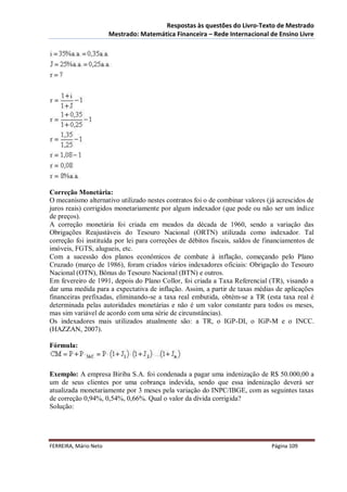 Respostas às questões do Livro-Texto de Mestrado
                       Mestrado: Matemática Financeira – Rede Internacional de Ensino Livre




Correção Monetária:
O mecanismo alternativo utilizado nestes contratos foi o de combinar valores (já acrescidos de
juros reais) corrigidos monetariamente por algum indexador (que pode ou não ser um índice
de preços).
A correção monetária foi criada em meados da década de 1960, sendo a variação das
Obrigações Reajustáveis do Tesouro Nacional (ORTN) utilizada como indexador. Tal
correção foi instituída por lei para correções de débitos fiscais, saldos de financiamentos de
imóveis, FGTS, alugueis, etc.
Com a sucessão dos planos econômicos de combate à inflação, começando pelo Plano
Cruzado (março de 1986), foram criados vários indexadores oficiais: Obrigação do Tesouro
Nacional (OTN), Bônus do Tesouro Nacional (BTN) e outros.
Em fevereiro de 1991, depois do Plano Collor, foi criada a Taxa Referencial (TR), visando a
dar uma medida para a expectativa de inflação. Assim, a partir de taxas médias de aplicações
financeiras prefixadas, eliminando-se a taxa real embutida, obtém-se a TR (esta taxa real é
determinada pelas autoridades monetárias e não é um valor constante para todos os meses,
mas sim variável de acordo com uma série de circunstâncias).
Os indexadores mais utilizados atualmente são: a TR, o IGP-DI, o IGP-M e o INCC.
(HAZZAN, 2007).

Fórmula:



Exemplo: A empresa Biriba S.A. foi condenada a pagar uma indenização de R$ 50.000,00 a
um de seus clientes por uma cobrança indevida, sendo que essa indenização deverá ser
atualizada monetariamente por 3 meses pela variação do INPC/IBGE, com as seguintes taxas
de correção 0,94%, 0,54%, 0,66%. Qual o valor da dívida corrigida?
Solução:




FERREIRA, Mário Neto                                                          Página 109
 