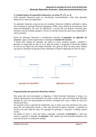 Respostas às questões do Livro-Texto de Mestrado
                       Mestrado: Matemática Financeira – Rede Internacional de Ensino Livre

4- Cálculos básicos de matemática financeira: (as teclas PV, FV, n e i):
Toda operação financeira pode ser classificada, conceitualmente, como uma aplicação
financeira ou como um empréstimo.

Na aplicação financeira a pessoa tem um excedente financeiro (dinheiro sobrando) e aplica
esse excedente no mercado financeiro (poupança, CDB's, ações, fundos de investimento, entre
outras possibilidades). No caso do empréstimo, a pessoa não tem dinheiro suficiente para
satisfazer uma necessidade qualquer e recorre ao mercado financeiro para tomar emprestado o
valor necessário.

Quem faz aplicação financeira é normalmente chamado de poupador ou aplicador de
recursos e quem contrai empréstimos é chamado de tomador de recursos.
A forma mais simples de operação, em ambos os casos, acontece quando o dinheiro é
aplicado ou emprestado de uma só vez e, após um tempo, é resgatado ou devolvido também
de uma só vez depois de certo tempo decorrido. Isso gera um fluxo de caixa muito simples
que pode ser ilustrado da seguinte forma, utilizando os famosos diagramas de fluxo de caixa.




Esquematização das operações financeiras básicas

Para quem não está acostumado ao diagrama, à linha horizontal representa o tempo e as
flechas representam as movimentações de valores, sendo que, pela convenção mais utilizada,
entradas de caixa são representadas por flechas orientadas para cima e saídas de caixa por
flechas para baixo.
Na esquerda vemos a operação de empréstimo, que se inicia com uma entrada de caixa, pois
quem faz um empréstimo recebe o valor para devolvê-lo depois. Portanto, a operação se
encerra com uma saída de caixa. Na operação de aplicação o raciocínio é análogo, porém
inverso.
Em ambos os casos, o valor que inicia a operação é chamado de principal e o valor que
encerra a operação é chamado de montante. Vale lembrar que toda operação financeira tem
uma taxa de juros ou rendimento atrelada.

FERREIRA, Mário Neto                                                          Página 11
 