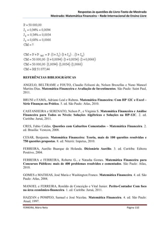 Respostas às questões do Livro-Texto de Mestrado
                       Mestrado: Matemática Financeira – Rede Internacional de Ensino Livre




REFERÊNCIAS BIBLIOGRÁFICAS

ANGELO, BELTRAME e FOUTO, Claudio Felisoni de, Nelson Bruxellas e Nuno Manoel
Martins Dias. Matemática Financeira e Avaliação de Investimentos. São Paulo: Saint Paul,
2011.

BRUNI e FAMÁ, Adriano Leal e Rubens. Matemática Financeira: Com HP 12C e Excel –
Série Finanças na Prática. 5. ed. São Paulo: Atlas, 2010.

CASTANHEIRA e SERENATO, Nelson P., e Virginia S. Matemática Financeira e Análise
Financeira para Todos os Níveis: Soluções Algébricas e Soluções na HP-12C. 2. ed.
Curitiba: Juruá, 2011.

CRES, Fabio Caldas. Questões com Gabaritos Comentados – Matemática Financeira. 2.
ed. Brasília: Vestcon, 2008.

CESAR, Benjamin. Matemática Financeira: Teoria, mais de 100 questões resolvidas e
750 questões propostas. 8. ed. Niterói: Impetus, 2010.

FERREIRA, Aurélio Buarque de Holanda. Dicionário Aurélio. 3. ed. Curitiba: Editora
Positivo, 2004.

FERREIRA e FERREIRA, Roberto G., e Natasha Gomes. Matemática Financeira para
Concursos Públicos: mais de 400 problemas resolvidos e comentados. São Paulo: Atlas,
2010.

GOMES e MATHIAS, José Maria e Washington Franco. Matemática Financeira. 4. ed. São
Paulo: Atlas, 2004.

MANOEL e FERREIRA, Ronildo de Conceição e Vital Junior. Perito-Contador Com foco
na área econômico-financeira. 1. ed. Curitiba: Juruá, 2011.

HAZZAN e POMPEO, Samuel e José Nicolau. Matemática Financeira. 4. ed. São Paulo:
Atual, 1997.
FERREIRA, Mário Neto                                                        Página 110
 