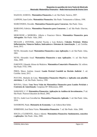 Respostas às questões do Livro-Texto de Mestrado
                       Mestrado: Matemática Financeira – Rede Internacional de Ensino Livre

HAZZAN, SAMUEL. Matemática Financeira. 6. ed. São Paulo: Saraiva, 2007.

LAPPONI, Juan Carlos. Matemática Financeira. São Paulo: Treinamento e Editora, 1998.

MARCONDES, Oswaldo. Matemática Financeira para Concursos. São Paulo: Ática.

MARIANO, Fabrício. Matemática Financeira para Concursos. 2. ed. São Paulo: Elsevier,
2011.

MERCHEDE e MOREIRA, Alberto e Francisco Otávio. Matemática Financeira para
Advogados. São Paulo: Atlas, 2003.

MULLER e ANTONIK, Aderbal Nicolas e Luis Roberto. Cálculos Periciais: Efeitos
Inflacionários, Números Índices, Indexadores e Sistemas de Amortização. 2. ed. Curitiba:
Juruá, 2012.

NETO, Alexandre Assaf. Matemática Financeira e suas Aplicações. 6. ed. São Paulo: Atlas,
2001.

NETO, Alexandre Assaf. Matemática Financeira e suas Aplicações. 11. ed. São Paulo:
Atlas, 2009.

PARENTE, Eduardo Afonso de Medeiros. Matemática Comercial e Financeira. Ed. reform.
São Paulo: FTD, 1996.

PIRES, Marco Antônio Amaral. Laudo Pericial Contábil na Decisão Judicial. 3. ed.
Curitiba: Juruá, 2012.

PUCCINI, Abelardo de Lima. Matemática Financeira Objetiva e Aplicada com planilha
eletrônica. 5. ed. São Paulo: Saraiva, 1998.

ROVINA, Edson. Uma Nova Visão da Matemática Financeira para Laudos Periciais e
Contratos de Amortização. Campinas-SP: Millennium, 2009.

SAMANEZ, C. P. Matemática Financeira: Aplicações às Análises de Investimentos. 3ª ed.
São Paulo: Pearson Education do Brasil, 2002.

SILVA, André Luiz Carvalhal da. Matemática Financeira Aplicada. 3. ed. São Paulo: Atlas,
2010.

SANDRONI, Paulo. Dicionário de Economia. 5. ed. Editora Best Seller.

SOBRINHO, José Dutra Vieira. Matemática Financeira. 7. ed. São Paulo: Atlas, 2000.

SOUZA e CLEMENTE, Alceu e Ademir. Matemática Financeira: fundamentos, conceitos
e aplicações. São Paulo: Atlas, 2000.



FERREIRA, Mário Neto                                                        Página 111
 