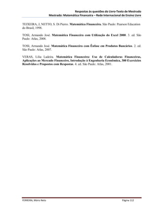 Respostas às questões do Livro-Texto de Mestrado
                       Mestrado: Matemática Financeira – Rede Internacional de Ensino Livre

TEIXEIRA, J, NETTO, S. Di Pierro. Matemática Financeira. São Paulo: Pearson Education
do Brasil, 1998.

TOSI, Armando José. Matemática Financeira com Utilização do Excel 2000. 3. ed. São
Paulo: Atlas, 2008.

TOSI, Armando José. Matemática Financeira com Ênfase em Produtos Bancários. 2. ed.
São Paulo: Atlas, 2007.

VERAS, Lilia Ladeira. Matemática Financeira: Uso de Calculadoras Financeiras,
Aplicações ao Mercado Financeiro, Introdução à Engenharia Econômica, 300 Exercícios
Resolvidos e Propostos com Respostas. 4. ed. São Paulo: Atlas, 2001.




FERREIRA, Mário Neto                                                        Página 112
 