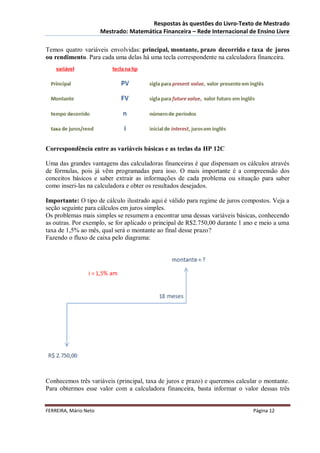 Respostas às questões do Livro-Texto de Mestrado
                       Mestrado: Matemática Financeira – Rede Internacional de Ensino Livre

Temos quatro variáveis envolvidas: principal, montante, prazo decorrido e taxa de juros
ou rendimento. Para cada uma delas há uma tecla correspondente na calculadora financeira.




Correspondência entre as variáveis básicas e as teclas da HP 12C

Uma das grandes vantagens das calculadoras financeiras é que dispensam os cálculos através
de fórmulas, pois já vêm programadas para isso. O mais importante é a compreensão dos
conceitos básicos e saber extrair as informações de cada problema ou situação para saber
como inseri-las na calculadora e obter os resultados desejados.

Importante: O tipo de cálculo ilustrado aqui é válido para regime de juros compostos. Veja a
seção seguinte para cálculos em juros simples.
Os problemas mais simples se resumem a encontrar uma dessas variáveis básicas, conhecendo
as outras. Por exemplo, se for aplicado o principal de R$2.750,00 durante 1 ano e meio a uma
taxa de 1,5% ao mês, qual será o montante ao final desse prazo?
Fazendo o fluxo de caixa pelo diagrama:




Conhecemos três variáveis (principal, taxa de juros e prazo) e queremos calcular o montante.
Para obtermos esse valor com a calculadora financeira, basta informar o valor dessas três


FERREIRA, Mário Neto                                                          Página 12
 
