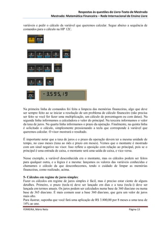 Respostas às questões do Livro-Texto de Mestrado
                       Mestrado: Matemática Financeira – Rede Internacional de Ensino Livre

variáveis e pedir o cálculo da variável que queremos calcular. Segue abaixo a sequência de
comandos para o cálculo na HP 12C.




Na primeira linha de comandos foi feita a limpeza das memórias financeiras, algo que deve
ser sempre feito ao se iniciar a resolução de um problema de cálculo financeiro (não precisa
ser feito se você for fazer uma multiplicação, um cálculo de porcentagem ou com datas). Na
segunda linha informamos a calculadora o valor do principal. Na terceira informamos o valor
da taxa de juros. Na quarta linha informamos o prazo da operação. Finalmente, na quinta linha
é solicitado o cálculo, simplesmente pressionando a tecla que corresponde à variável que
queremos calcular. O visor mostrará o resultado.

É importante notar que a taxa de juros e o prazo da operação devem ter a mesma unidade de
tempo, no caso meses (taxa ao mês e prazo em meses). Vemos que o montante é mostrado
com um sinal negativo no visor. Isso reflete a oposição com relação ao principal, pois se o
principal é uma entrada de caixa, o montante será uma saída de caixa, e vice-versa.

Nesse exemplo, a variável desconhecida era o montante, mas os cálculos podem ser feitos
para qualquer outra, e a lógica é a mesma: lançamos os valores das variáveis conhecidas e
chamamos o cálculo da que desconhecemos, tendo o cuidado de limpar as memórias
financeiras, como realizado, acima.

5- Cálculos em regime de juros simples:
Fazer os cálculos em regime de juros simples é fácil, mas é preciso estar ciente de alguns
detalhes. Primeiro, o prazo (tecla n) deve ser lançado em dias e a taxa (tecla i) deve ser
lançada em termos anuais. Os juros podem ser calculados numa base de 360 dias/ano ou numa
base de 365 dias/ano. É mais comum usar a base 360 dias/ano, que gera um valor de juros
mais alto.
Para ilustrar, suponha que você fará uma aplicação de R$ 3.800,00 por 8 meses a uma taxa de
14% ao ano.
FERREIRA, Mário Neto                                                           Página 13
 