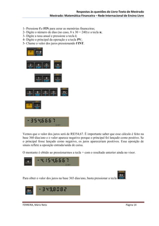 Respostas às questões do Livro-Texto de Mestrado
                       Mestrado: Matemática Financeira – Rede Internacional de Ensino Livre



1- Pressione f e FIN para zerar as memórias financeiras;
2- Digite o número de dias (no caso, 8 x 30 = 240) e a tecla n;
3- Digite a taxa anual e pressione a tecla i;
4- Digite o principal da operação e a tecla PV;
5- Chame o valor dos juros pressionando f INT.




Vemos que o valor dos juros será de R$354,67. É importante saber que esse cálculo é feito na
base 360 dias/ano e o valor aparece negativo porque o principal foi lançado como positivo. Se
o principal fosse lançado como negativo, os juros apareceriam positivos. Essa oposição de
sinais reflete a oposição entrada/saída de caixa.

O montante é obtido ao pressionarmos a tecla + com o resultado anterior ainda no visor.




Para obter o valor dos juros na base 365 dias/ano, basta pressionar a tecla    .




FERREIRA, Mário Neto                                                           Página 14
 