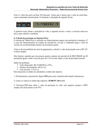Respostas às questões do Livro-Texto de Mestrado
                       Mestrado: Matemática Financeira – Rede Internacional de Ensino Livre

Esse é o valor dos juros na base 365 dias/ano. Vemos que é menor que o valor na outra base,
como comentado anteriormente. O montante é calculado da seguinte forma:




A primeira tecla chama o principal de volta, a segunda inverte o sinal e a terceira soma aos
juros, para calcular o montante.

6- Cálculo da prestação no Sistema Price:
O sistema da Tabela Price é utilizado em financiamentos pagos com prestações constantes. É
o caso dos financiamentos de compra de automóveis, em que o comprador paga o valor do
veículo em um determinado número de prestações iguais.

Trata-se de um problema de série de pagamentos, calcular o valor da prestação com a HP 12C
é muito simples.

Para ilustrar, suponha que uma pessoa queira comprar um automóvel de R$35.000,00 em 48
prestações iguais, sendo a taxa de juros de 1,5% ao mês. Qual o valor da prestação mensal?

Dados do problema:
    Valor financiado: R$ 35.000,00 (é o PV);
    Número de prestações: 48 (é o n);
    Taxa de juros: 1,5 (é o i)
Para lançarmos os dados na calculadora a ordem não importa:

1- Primeiramente, pressione f e depois FIN para zerar a memória das funções financeiras;

2- Lance os valores (a ordem não importa): 35.000 PV 48 n 1,5 i;

3- Pressione PMT para obter o valor da prestação (o valor será negativo porque o PMT
sempre tem sinal oposto ao do PV).




FERREIRA, Mário Neto                                                          Página 15
 