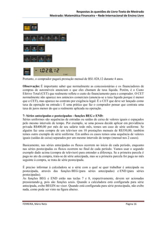Respostas às questões do Livro-Texto de Mestrado
                       Mestrado: Matemática Financeira – Rede Internacional de Ensino Livre




Portanto, o comprador pagará prestação mensal de R$1.028,12 durante 4 anos.

Observação: É importante saber que normalmente as concessionárias e os financiadores de
compras de automóveis anunciam o que eles chamam de taxa líquida. Porém, é o Custo
Efetivo Total (CET) que realmente reflete o custo do financiamento para o comprador. O CET
normalmente não aparece nos anúncios comerciais (anuncia-se a taxa líquida porque é menor
que o CET), mas aparece no contrato por exigência legal. É o CET que deve ser lançado como
taxa da operação na entrada i. É uma prática que faz o comprador pensar que contrata uma
taxa de juros menor do que a realmente aplicada na operação.

7- Séries antecipadas e postecipadas - funções BEG e END:
Séries uniformes são sequências de entradas ou saídas de caixa de valores iguais e espaçados
pelo mesmo intervalo de tempo. Por exemplo, se uma pessoa decide aplicar em previdência
privada R$400,00 por mês de seu salário todo mês, temos um caso de série uniforme. Se
alguém faz uma compra de um televisor em 10 prestações mensais de R$350,00, também
temos outro exemplo de série uniforme. Em ambos os casos temos uma sequência de valores
iguais (saídas de caixa) separados por um mesmo intervalo de tempo (mensal nos 2 casos).

Basicamente, nas séries antecipadas os fluxos ocorrem no início de cada período, enquanto
nas séries postecipadas os fluxos ocorrem no final de cada período. Vamos usar o segundo
exemplo dado acima (compra de televisor) para entender a diferença. Se a primeira parcela é
paga no ato da compra, trata-se de série antecipada, mas se a primeira parcela for paga no mês
seguinte à compra, se trata de série postecipada.

É preciso informar à calculadora se a série com a qual se quer trabalhar é antecipada ou
postecipada, através das funções BEG (para séries antecipadas) e END (para séries
postecipadas).
As funções BEG e END estão nas teclas 7 e 8, respectivamente, devem ser acionadas
pressionando g, pois são funções azuis. Quando a calculadora está configurada para série
antecipada, exibe BEGIN no visor. Quando está configurada para série postecipada, não exibe
nada, como pode ser visto na figura abaixo.



FERREIRA, Mário Neto                                                           Página 16
 