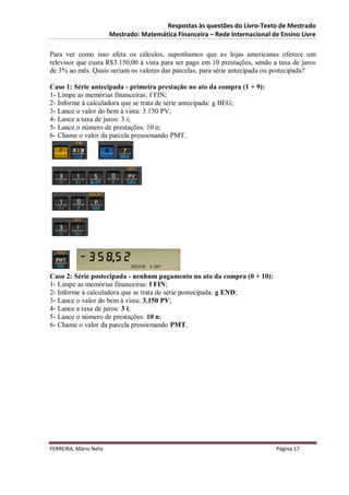 Respostas às questões do Livro-Texto de Mestrado
                       Mestrado: Matemática Financeira – Rede Internacional de Ensino Livre

Para ver como isso afeta os cálculos, suponhamos que as lojas americanas oferece um
televisor que custa R$3.150,00 à vista para ser pago em 10 prestações, sendo a taxa de juros
de 3% ao mês. Quais seriam os valores das parcelas, para série antecipada ou postecipada?

Caso 1: Série antecipada - primeira prestação no ato da compra (1 + 9):
1- Limpe as memórias financeiras: f FIN;
2- Informe à calculadora que se trata de série antecipada: g BEG;
3- Lance o valor do bem à vista: 3.150 PV;
4- Lance a taxa de juros: 3 i;
5- Lance o número de prestações: 10 n;
6- Chame o valor da parcela pressionando PMT.




Caso 2: Série postecipada - nenhum pagamento no ato da compra (0 + 10):
1- Limpe as memórias financeiras: f FIN;
2- Informe à calculadora que se trata de série postecipada: g END;
3- Lance o valor do bem à vista: 3.150 PV;
4- Lance a taxa de juros: 3 i;
5- Lance o número de prestações: 10 n;
6- Chame o valor da parcela pressionando PMT.




FERREIRA, Mário Neto                                                          Página 17
 
