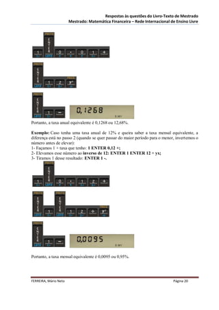 Respostas às questões do Livro-Texto de Mestrado
                       Mestrado: Matemática Financeira – Rede Internacional de Ensino Livre




Portanto, a taxa anual equivalente é 0,1268 ou 12,68%.

Exemplo: Caso tenha uma taxa anual de 12% e queira saber a taxa mensal equivalente, a
diferença está no passo 2 (quando se quer passar do maior período para o menor, invertemos o
número antes de elevar):
1- Façamos 1 + taxa que tenho: 1 ENTER 0,12 +;
2- Elevamos esse número ao inverso de 12: ENTER 1 ENTER 12 ÷ yx;
3- Tiramos 1 desse resultado: ENTER 1 -.




Portanto, a taxa mensal equivalente é 0,0095 ou 0,95%.




FERREIRA, Mário Neto                                                          Página 20
 