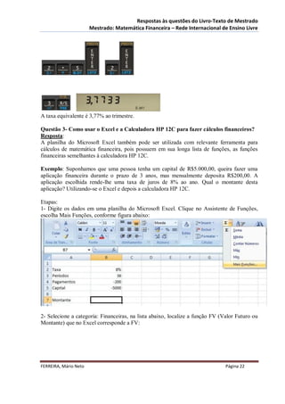 Respostas às questões do Livro-Texto de Mestrado
                       Mestrado: Matemática Financeira – Rede Internacional de Ensino Livre




A taxa equivalente é 3,77% ao trimestre.

Questão 3- Como usar o Excel e a Calculadora HP 12C para fazer cálculos financeiros?
Resposta:
A planilha do Microsoft Excel também pode ser utilizada com relevante ferramenta para
cálculos de matemática financeira, pois possuem em sua longa lista de funções, as funções
financeiras semelhantes à calculadora HP 12C.

Exemplo: Suponhamos que uma pessoa tenha um capital de R$5.000,00, queira fazer uma
aplicação financeira durante o prazo de 3 anos, mas mensalmente deposita R$200,00. A
aplicação escolhida rende-lhe uma taxa de juros de 8% ao ano. Qual o montante desta
aplicação? Utilizando-se o Excel e depois a calculadora HP 12C.

Etapas:
1- Digite os dados em uma planilha do Microsoft Excel. Clique no Assistente de Funções,
escolha Mais Funções, conforme figura abaixo:




2- Selecione a categoria: Financeiras, na lista abaixo, localize a função FV (Valor Futuro ou
Montante) que no Excel corresponde a FV:




FERREIRA, Mário Neto                                                           Página 22
 