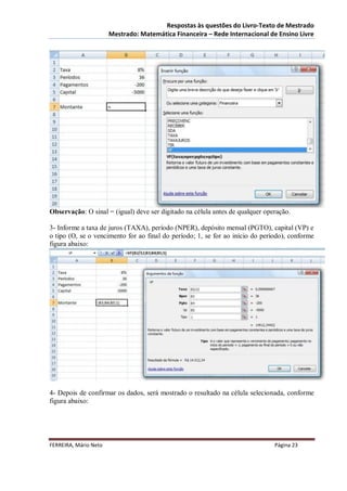 Respostas às questões do Livro-Texto de Mestrado
                       Mestrado: Matemática Financeira – Rede Internacional de Ensino Livre




Observação: O sinal = (igual) deve ser digitado na célula antes de qualquer operação.

3- Informe a taxa de juros (TAXA), período (NPER), depósito mensal (PGTO), capital (VP) e
o tipo (O, se o vencimento for ao final do período; 1, se for ao início do período), conforme
figura abaixo:




4- Depois de confirmar os dados, será mostrado o resultado na célula selecionada, conforme
figura abaixo:




FERREIRA, Mário Neto                                                           Página 23
 