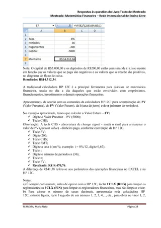 Respostas às questões do Livro-Texto de Mestrado
                       Mestrado: Matemática Financeira – Rede Internacional de Ensino Livre




Nota: O capital de R$5.000,00 e os depósitos de R$200,00 estão com sinal de (-), isso ocorre
em função que os valores que se paga são negativos e os valores que se recebe são positivos,
no diagrama do fluxo de caixa.
Resultado: R$14.512,34.

A tradicional calculadora HP 12C é a principal ferramenta para cálculos de matemática
financeira, usada no dia a dia daqueles que estão envolvidos com empréstimos,
financiamentos, investimentos e demais operações financeiras.

Apresentamos, de acordo com os comandos da calculadora HP12C, para determinação do PV
(Valor Presente), do FV (Valor Futuro), da i (taxa de juros) e do n (número de períodos).

No exemplo apresentado, temos que calcular o Valor Futuro – FV:
     Digite o Valor Presente – PV (5000);
     Tecle CHS;
Observação: A tecla CHS - abreviatura de change signal - muda o sinal para armazenar o
valor de PV (present value) - dinheiro pago, conforme convenção da HP 12C.
     Tecle PV;
     Digite 200;
     Tecle CHS;
     Tecle PMT;
     Digite a taxa i (em %; exemplo: i = 8%/12, digite 0,67);
     Tecle i;
     Digite o número de períodos n (36);
     Tecle n;
     Tecle FV;
     Resultado: R$14.470,76.
A diferença de R$41,58 refere-se aos parâmetros das operações financeiras no EXCEL e na
HP 12C.

Notas:
a) É sempre conveniente, antes de operar com a HP 12C, teclar f CLX (REG) para limpar os
registradores ou f CLX (FIN) para limpar os registradores financeiros, mas não limpa o visor;
b) Para alterar o número de casas decimais, apresentada pela calculadora HP
12C, estando ligada, tecle f seguido de um número 1, 2, 3, 4,..., etc., para obter no visor 1, 2,


FERREIRA, Mário Neto                                                              Página 24
 