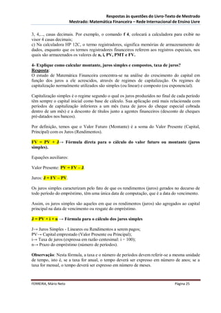 Respostas às questões do Livro-Texto de Mestrado
                       Mestrado: Matemática Financeira – Rede Internacional de Ensino Livre

3, 4,..., casas decimais. Por exemplo, o comando f 4, colocará a calculadora para exibir no
visor 4 casas decimais;
c) Na calculadora HP 12C, o termo registradores, significa memórias de armazenamento de
dados, enquanto que os termos registradores financeiros referem aos registros especiais, nos
quais são armazenados os valores de n, i, PV, PMT e FV.

4- Explique como calcular montante, juros simples e compostos, taxa de juros?
Resposta:
O estudo de Matemática Financeira concentra-se na análise do crescimento do capital em
função dos juros a ele acrescidos, através de regimes de capitalização. Os regimes de
capitalização normalmente utilizados são simples (ou linear) e composto (ou exponencial).

Capitalização simples é o regime segundo o qual os juros produzidos no final de cada período
têm sempre o capital inicial como base de cálculo. Sua aplicação está mais relacionada com
períodos de capitalização inferiores a um mês (taxa de juros do cheque especial cobrada
dentro de um mês) e a desconto de títulos junto a agentes financeiros (desconto de cheques
pré-datados nos bancos).

Por definição, temos que o Valor Futuro (Montante) é a soma do Valor Presente (Capital,
Principal) com os Juros (Rendimentos).

FV = PV + J→ Fórmula direta para o cálculo do valor futuro ou montante (juros
simples).

Equações auxiliares:

Valor Presente: PV = FV – J.

Juros: J = FV – PV.

Os juros simples caracterizam pelo fato de que os rendimentos (juros) gerados no decurso de
todo período do empréstimo, têm uma única data de computação, que é a data do vencimento.

Assim, os juros simples são aqueles em que os rendimentos (juros) são agregados ao capital
principal na data de vencimento ou resgate do empréstimo.

J = PV × i × n → Fórmula para o cálculo dos juros simples

J→ Juros Simples - Lineares ou Rendimentos a serem pagos;
PV→ Capital emprestado (Valor Presente ou Principal);
i→ Taxa de juros (expressa em razão centesimal: i ÷ 100);
n→ Prazo do empréstimo (número de períodos).

Observação: Nesta fórmula, a taxa e o número de períodos devem referir-se a mesma unidade
de tempo, isto é, se a taxa for anual, o tempo deverá ser expresso em número de anos; se a
taxa for mensal, o tempo deverá ser expresso em número de meses.



FERREIRA, Mário Neto                                                          Página 25
 