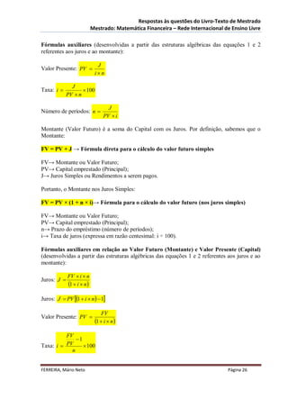 Respostas às questões do Livro-Texto de Mestrado
                           Mestrado: Matemática Financeira – Rede Internacional de Ensino Livre

Fórmulas auxiliares (desenvolvidas a partir das estruturas algébricas das equações 1 e 2
referentes aos juros e ao montante):

                             J
Valor Presente: PV 
                            in

               J
Taxa: i             100
             PV  n

                                  J
Número de períodos: n 
                                PV  i

Montante (Valor Futuro) é a soma do Capital com os Juros. Por definição, sabemos que o
Montante:

FV = PV + J → Fórmula direta para o cálculo do valor futuro simples

FV→ Montante ou Valor Futuro;
PV→ Capital emprestado (Principal);
J→ Juros Simples ou Rendimentos a serem pagos.

Portanto, o Montante nos Juros Simples:

FV = PV × (1 + n × i)→ Fórmula para o cálculo do valor futuro (nos juros simples)

FV→ Montante ou Valor Futuro;
PV→ Capital emprestado (Principal);
n→ Prazo do empréstimo (número de períodos);
i→ Taxa de juros (expressa em razão centesimal: i ÷ 100).

Fórmulas auxiliares em relação ao Valor Futuro (Montante) e Valor Presente (Capital)
(desenvolvidas a partir das estruturas algébricas das equações 1 e 2 referentes aos juros e ao
montante):

             FV  i  n
Juros: J 
             1  i  n
Juros: J  PV 1  i  n  1

                                FV
Valor Presente: PV 
                            1  i  n
          FV
              1
Taxa: i  PV      100
            n


FERREIRA, Mário Neto                                                             Página 26
 