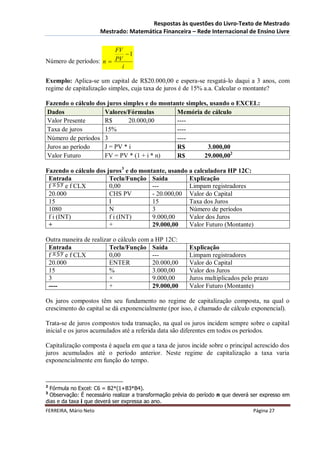 Respostas às questões do Livro-Texto de Mestrado
                       Mestrado: Matemática Financeira – Rede Internacional de Ensino Livre

                        FV
                            1
Número de períodos: n  PV
                          i

Exemplo: Aplica-se um capital de R$20.000,00 e espera-se resgatá-lo daqui a 3 anos, com
regime de capitalização simples, cuja taxa de juros é de 15% a.a. Calcular o montante?

Fazendo o cálculo dos juros simples e do montante simples, usando o EXCEL:
Dados                Valores/Fórmulas         Memória de cálculo
Valor Presente       R$       20.000,00       ----
Taxa de juros        15%                      ----
Número de períodos 3                          ----
Juros ao período     J = PV * i               R$          3.000,00
Valor Futuro         FV = PV * (1 + i * n)    R$        29.000,002

Fazendo o cálculo dos juros3 e do montante, usando a calculadora HP 12C:
 Entrada               Tecla/Função Saída          Explicação
 f      e f CLX        0,00           ---          Limpam registradores
 20.000                CHS PV         - 20.000,00 Valor do Capital
 15                    I              15           Taxa dos Juros
 1080                  N              3            Número de períodos
 f i (INT)             f i (INT)      9.000,00     Valor dos Juros
 +                     +              29.000,00    Valor Futuro (Montante)

Outra maneira de realizar o cálculo com a HP 12C:
 Entrada                Tecla/Função Saída               Explicação
 f     e f CLX          0,00             ---             Limpam registradores
 20.000                 ENTER            20.000,00       Valor do Capital
 15                     %                3.000,00        Valor dos Juros
 3                      ×                9.000,00        Juros multiplicados pelo prazo
 ----                   +                29.000,00       Valor Futuro (Montante)

Os juros compostos têm seu fundamento no regime de capitalização composta, na qual o
crescimento do capital se dá exponencialmente (por isso, é chamado de cálculo exponencial).

Trata-se de juros compostos toda transação, na qual os juros incidem sempre sobre o capital
inicial e os juros acumulados até a referida data são diferentes em todos os períodos.

Capitalização composta é aquela em que a taxa de juros incide sobre o principal acrescido dos
juros acumulados até o período anterior. Neste regime de capitalização a taxa varia
exponencialmente em função do tempo.


2
  Fórmula no Excel: C6 = B2*(1+B3*B4).
3
  Observação: É necessário realizar a transformação prévia do período n que deverá ser expresso em
dias e da taxa i que deverá ser expressa ao ano.
FERREIRA, Mário Neto                                                               Página 27
 