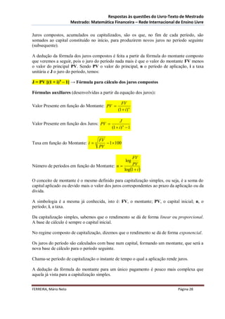 Respostas às questões do Livro-Texto de Mestrado
                       Mestrado: Matemática Financeira – Rede Internacional de Ensino Livre

Juros compostos, acumulados ou capitalizados, são os que, no fim de cada período, são
somados ao capital constituído no início, para produzirem novos juros no período seguinte
(subsequente).

A dedução da fórmula dos juros compostos é feita a partir da fórmula do montante composto
que veremos a seguir, pois o juro do período nada mais é que o valor do montante FV menos
o valor do principal PV. Sendo PV o valor do principal, n o período de aplicação, i a taxa
unitária e J o juro do período, temos:

J = PV [(1 + i)n – 1] → Fórmula para cálculo dos juros compostos

Fórmulas auxiliares (desenvolvidas a partir da equação dos juros):

                                                   FV
Valor Presente em função do Montante: PV 
                                                 (1  i) n

                                                   J
Valor Presente em função dos Juros: PV 
                                             (1  i) n  1

                                       FV
Taxa em função do Montante: i     n       1 100
                                       PV

                                                    FV
                                                      log
Número de períodos em função do Montante: n        PV
                                              log 1  i 

O conceito de montante é o mesmo definido para capitalização simples, ou seja, é a soma do
capital aplicado ou devido mais o valor dos juros correspondentes ao prazo da aplicação ou da
divida.

A simbologia é a mesma já conhecida, isto é: FV, o montante; PV, o capital inicial; n, o
período; i, a taxa.

Da capitalização simples, sabemos que o rendimento se dá de forma linear ou proporcional.
A base de cálculo é sempre o capital inicial.

No regime composto de capitalização, dizemos que o rendimento se dá de forma exponencial.

Os juros do período são calculados com base num capital, formando um montante, que será a
nova base de cálculo para o período seguinte.

Chama-se período de capitalização o instante de tempo o qual a aplicação rende juros.

A dedução da fórmula do montante para um único pagamento é pouco mais complexa que
aquela já vista para a capitalização simples.


FERREIRA, Mário Neto                                                           Página 28
 