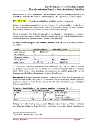 Respostas às questões do Livro-Texto de Mestrado
                       Mestrado: Matemática Financeira – Rede Internacional de Ensino Livre

Generalizando, o cálculo do montante a juros compostos será dado pela expressão abaixo, na
qual FV é o montante, PV o capital, i é a taxa de juros e n é a quantidade de capitalizações.

FV = PV (1 + i)n→ Fórmula para cálculo do montante nos juros compostos

Existem outras fórmulas especificas para se calcular o valor do Capital (PV) e o valor da taxa
(i), mas, para evitar um acumulo desnecessário de fórmulas e macetes, foram de propósito
suprimidas as mesmas, visto que elas são derivadas da fórmula principal.

Observamos que ao final do primeiro período de capitalização, os juros compostos e os juros
simples, apresentam valores iguais. Quando tivermos mais de um período de capitalização, o
rendimento dos juros compostos passa a superar os juros simples.

Fazendo o cálculo dos juros e do montante, usando o EXCEL (sem usar nenhum assistente
de função):

Dados                      Valores/Fórmulas        Memória de cálculo
Valor Presente              R$       20.000,00     ----
Taxa de juros              15%                     ----
Número de períodos         3                       ----
Juros ao período           J = PV * i               R$       3.000,00
Valor Futuro               FV = PV * (1 + i) ^ n    R$      30.417,504

As calculadoras financeiras geralmente usadas, enfatizando aqui a HP 12C fazem os cálculos
de qualquer uma das quatro variáveis presentes na fórmula do montante. Apesar de ainda não
termos falado sobre as outras fórmulas, é importante saber que o cálculo pode ser feito apenas
inserindo, na calculadora, três das quatro variáveis dessa fórmula.

Observação: É sempre necessário respeitar a convenção de fluxo de caixa presente nas
calculadoras financeiras, onde o PV e FV devem ser inseridos com sinais opostos, indicando
as saídas e entradas de caixa. Assim, o cálculo do valor futuro ou montante, dessa operação é
feito da seguinte forma:

Fazendo o cálculo dos juros e do montante, usando a calculadora HP 12C:
 Entrada               Tecla/Função Saída          Explicação
 20.000                CHS PV         -20.000,00 Valor do Capital
 15                    i              15           Taxa dos Juros
 3                     n              3            Número de períodos
 ----                  FV             30.417,50    Valor Futuro (Montante)

Calcular juros não é tarefa fácil. Existem diferentes tipos de juros, cálculos e fórmulas
específicas para cada um deles. Uma das coisas mais complicadas quando se compra um



4
    Fórmula no Excel: C6 = B2*(1+B3)^B4.


FERREIRA, Mário Neto                                                            Página 29
 