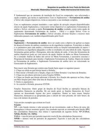 Respostas às questões do Livro-Texto de Mestrado
                       Mestrado: Matemática Financeira – Rede Internacional de Ensino Livre

É fundamental que no momento de instalação do Excel no computador, seja selecionada a
opção completa, que inclua os suplementos. Caso os Suplementos→ Ferramentas de análise
e Solver não estejam disponíveis, torna-se necessário a sua instalação completa.

Caso os suplementos estejam instalados e suas opções de ativação estejam disponibilizadas
através da opção Suplementos, é necessário tornar disponível os suplementos Ferramentas de
análise e Solver, ativando a opção Ferramentas de análise (cuidado, existe outra opção de
suplemento denominada Ferramentas de Análise – VBA) e a opção Solver. Com os
Suplementos Ferramentas de análise e Solver ativados, diversas funções e recursos mais
elaborados passam a ser, também disponibilizados pelo Excel.

Observação:
Suplemento→ Ferramentas de análise: deve ser usado com o objetivo de agilizar as etapas
do desenvolvimento de análises estatísticas ou de engenharia complexas. Fornecidos os dados
e os parâmetros para cada análise; a ferramenta utiliza as funções automatizadas de macro 1
de estatística ou engenharia adequadas e exibe os resultados em uma tabela de saída. Algumas
ferramentas geram gráfico: Histograma, além das tabelas de saída. A lista das ferramentas de
análise disponíveis pode ser vista através da opção Análise de dados no Menu Ferramentas.
Se o comando Análise de dados não estiver no Menu Ferramentas, é necessário executar o
Programa de Instalação para instalar o Suplemento Ferramentas de Análise. Depois de instalar
as Ferramentas de análise, o Suplemento Ferramentas de análise deve ser selecionado no
Gerenciador de Suplementos.

Para inserir uma fórmula que contém uma função basta seguir os seguintes passos:
1- Clique na célula na qual deseja inserir a fórmula;
2- Para iniciar a fórmula com a função, clique em Editar fórmula (=) na barra de fórmulas;
3- Clique na seta abaixo próxima à caixa Funções SOMA;
4- Clique na função que deseja adicionar à fórmula. Se a função não aparecer na lista, clique
em Mais funções para obter uma lista de funções adicionais;
5- Insira os argumentos;
6- Ao concluir a fórmula, pressione ENTER.

Funções financeiras: Outro grupo de funções do Excel facilita as operações básicas da
matemática financeira na planilha. De um modo geral, as funções financeiras do Excel
operam no denominado regime dos juros compostos. Dentre as mais usuais funções
financeiras, destacam-se as apropriadas para o cálculo do valor presente, do valor futuro, da
taxa e do número de períodos.

Veja um dos exemplos que existem no Excel:
Função:
VP→ esta função retorna o valor presente de um investimento, onde os fluxos de caixa são
homogêneos (valores nominais iguais). Seu resultado equivale ao retornado pela função [PV]
das calculadoras financeiras. Sua sintaxe é representada da seguinte forma: VP (TAXA;
NPER; PGTO; VF; TIPO):
TAXA→ taxa de juros por período (equivale à tecla [i] das calculadoras financeiras);
NPER→ número total de períodos de pagamento. Equivale à tecla [n] das calculadoras
financeiras;

FERREIRA, Mário Neto                                                            Página 3
 