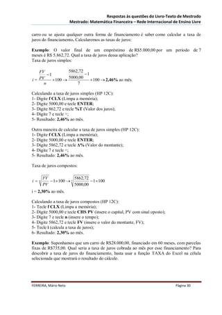 Respostas às questões do Livro-Texto de Mestrado
                       Mestrado: Matemática Financeira – Rede Internacional de Ensino Livre

carro ou se ajusta qualquer outra forma de financiamento é saber como calcular a taxa de
juros do financiamento. Calcularemos as taxas de juros:

Exemplo: O valor final de um empréstimo de R$5.000,00 por um período de 7
meses é R$ 5.862,72. Qual a taxa de juros dessa aplicação?
Taxa de juros simples:

   FV             5862,72
       1                 1
   PV             5000,00
i=         100              100  2,46% ao mês.
     n                7

Calculando a taxa de juros simples (HP 12C):
1- Digite f CLX (Limpa a memória);
2- Digite 5000,00 e tecle ENTER;
3- Digite 862,72 e tecle %T (Valor dos juros);
4- Digite 7 e tecle ÷;
5- Resultado: 2,46% ao mês.

Outra maneira de calcular a taxa de juros simples (HP 12C):
1- Digite f CLX (Limpa a memória);
2- Digite 5000,00 e tecle ENTER;
3- Digite 5862,72 e tecle Δ% (Valor do montante);
4- Digite 7 e tecle ÷;
5- Resultado: 2,46% ao mês.

Taxa de juros compostos:

         FV               5862,72
i   n       1  100  7          1  100
         PV               5000,00
i = 2,30% ao mês.

Calculando a taxa de juros compostos (HP 12C):
1- Tecle f CLX (Limpa a memória);
2- Digite 5000,00 e tecle CHS PV (insere o capital, PV com sinal oposto);
3- Digite 7 e tecle n (insere o tempo);
4- Digite 5862,72 e tecle FV (insere o valor do montante, FV);
5- Tecle i (calcula a taxa de juros);
6- Resultado: 2,30% ao mês.

Exemplo: Suponhamos que um carro de R$28.000,00, financiado em 60 meses, com parcelas
fixas de R$735,00. Qual seria a taxa de juros cobrada ao mês por esse financiamento? Para
descobrir a taxa de juros do financiamento, basta usar a função TAXA do Excel na célula
selecionada que mostrará o resultado do cálculo.




FERREIRA, Mário Neto                                                         Página 30
 