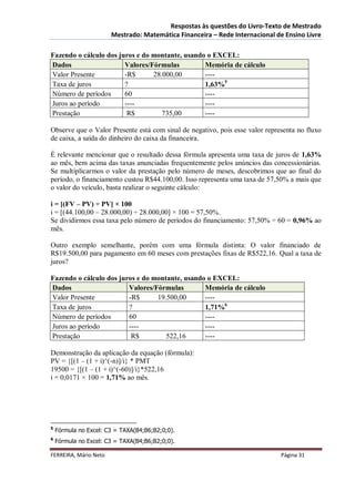 Respostas às questões do Livro-Texto de Mestrado
                       Mestrado: Matemática Financeira – Rede Internacional de Ensino Livre

Fazendo o cálculo dos juros e do montante, usando o EXCEL:
Dados                   Valores/Fórmulas         Memória de cálculo
Valor Presente          -R$      28.000,00       ----
Taxa de juros           ?                        1,63%5
Número de períodos      60                       ----
Juros ao período        ----                     ----
Prestação                R$         735,00       ----

Observe que o Valor Presente está com sinal de negativo, pois esse valor representa no fluxo
de caixa, a saída do dinheiro do caixa da financeira.

É relevante mencionar que o resultado dessa fórmula apresenta uma taxa de juros de 1,63%
ao mês, bem acima das taxas anunciadas frequentemente pelos anúncios das concessionárias.
Se multiplicarmos o valor da prestação pelo número de meses, descobrimos que ao final do
período, o financiamento custou R$44.100,00. Isso representa uma taxa de 57,50% a mais que
o valor do veículo, basta realizar o seguinte cálculo:

i = [(FV – PV) ÷ PV] × 100
i = [(44.100,00 – 28.000,00) ÷ 28.000,00] × 100 = 57,50%.
Se dividirmos essa taxa pelo número de períodos do financiamento: 57,50% ÷ 60 = 0,96% ao
mês.

Outro exemplo semelhante, porém com uma fórmula distinta: O valor financiado de
R$19.500,00 para pagamento em 60 meses com prestações fixas de R$522,16. Qual a taxa de
juros?

Fazendo o cálculo dos juros e do montante, usando o EXCEL:
Dados                    Valores/Fórmulas        Memória de cálculo
Valor Presente           -R$      19.500,00      ----
Taxa de juros            ?                       1,71%6
Número de períodos       60                      ----
Juros ao período         ----                    ----
Prestação                 R$         522,16      ----

Demonstração da aplicação da equação (fórmula):
PV = {[(1 – (1 + i)^(-n)]/i} * PMT
19500 = {[(1 – (1 + i)^(-60)]/i}*522,16
i = 0,0171 × 100 = 1,71% ao mês.




5
    Fórmula no Excel: C3 = TAXA(B4;B6;B2;0;0).
6
    Fórmula no Excel: C3 = TAXA(B4;B6;B2;0;0).

FERREIRA, Mário Neto                                                          Página 31
 