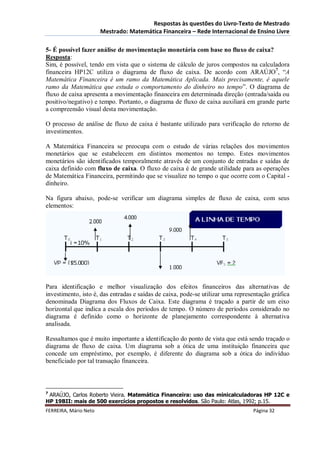 Respostas às questões do Livro-Texto de Mestrado
                       Mestrado: Matemática Financeira – Rede Internacional de Ensino Livre

5- É possível fazer análise de movimentação monetária com base no fluxo de caixa?
Resposta:
Sim, é possível, tendo em vista que o sistema de cálculo de juros compostos na calculadora
financeira HP12C utiliza o diagrama de fluxo de caixa. De acordo com ARAÚJO7, “A
Matemática Financeira é um ramo da Matemática Aplicada. Mais precisamente, é aquele
ramo da Matemática que estuda o comportamento do dinheiro no tempo”. O diagrama de
fluxo de caixa apresenta a movimentação financeira em determinada direção (entrada/saída ou
positivo/negativo) e tempo. Portanto, o diagrama de fluxo de caixa auxiliará em grande parte
a compreensão visual desta movimentação.

O processo de análise de fluxo de caixa é bastante utilizado para verificação do retorno de
investimentos.

A Matemática Financeira se preocupa com o estudo de várias relações dos movimentos
monetários que se estabelecem em distintos momentos no tempo. Estes movimentos
monetários são identificados temporalmente através de um conjunto de entradas e saídas de
caixa definido com fluxo de caixa. O fluxo de caixa é de grande utilidade para as operações
de Matemática Financeira, permitindo que se visualize no tempo o que ocorre com o Capital -
dinheiro.

Na figura abaixo, pode-se verificar um diagrama simples de fluxo de caixa, com seus
elementos:




Para identificação e melhor visualização dos efeitos financeiros das alternativas de
investimento, isto é, das entradas e saídas de caixa, pode-se utilizar uma representação gráfica
denominada Diagrama dos Fluxos de Caixa. Este diagrama é traçado a partir de um eixo
horizontal que indica a escala dos períodos de tempo. O número de períodos considerado no
diagrama é definido como o horizonte de planejamento correspondente à alternativa
analisada.

Ressaltamos que é muito importante a identificação do ponto de vista que está sendo traçado o
diagrama de fluxo de caixa. Um diagrama sob a ótica de uma instituição financeira que
concede um empréstimo, por exemplo, é diferente do diagrama sob a ótica do indivíduo
beneficiado por tal transação financeira.



7
 ARAÚJO, Carlos Roberto Vieira. Matemática Financeira: uso das minicalculadoras HP 12C e
HP 19BII: mais de 500 exercícios propostos e resolvidos. São Paulo: Atlas, 1992; p.15.
FERREIRA, Mário Neto                                                             Página 32
 