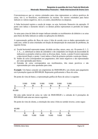 Respostas às questões do Livro-Texto de Mestrado
                        Mestrado: Matemática Financeira – Rede Internacional de Ensino Livre

 Convencionou-se que os vetores orientados para cima representam os valores positivos de
 caixa, isto é, os benefícios, recebimentos ou receitas. Os vetores orientados para baixo
 indicam os valores negativos, isto é, os custos, desembolsos ou despesas.

 A linha horizontal registra a escala de tempo, ou seja, horizonte financeiro da operação. O
 ponto zero indica o momento inicial e os demais pontos representam os períodos de tempo
 (datas).

 As setas para cima da linha do tempo indicam entradas ou recebimentos de dinheiro e as setas
 para baixo da linha indicam as saídas ou aplicações de dinheiro.

 A representação gráfica do fluxo de caixa é feita de acordo com os dados apresentados em
 cada caso, sendo as setas orientadas em função da interpretação do enunciado do problema, da
 seguinte forma:

 a) Escala horizontal representa tempo, dividido em dias, meses, anos, etc. Os pontos 0, 1, 2,
    3, 4,..., n, substituem as datas de calendário e são estipulados em função da necessidade de
    indicarem as posições relativas entre as diversas datas. Assim, o ponto 0 (zero) representa
    a data inicial (hoje), o ponto 1 (um) indica o final do primeiro período e assim por diante;
 b) Saídas de caixa correspondem aos pagamentos, têm sinais negativos e são representadas
    por setas apontadas para baixo;
 c) Entradas de caixa correspondem aos recebimentos, têm sinais positivos e são
    representadas por setas apontadas para cima.

 Exemplo: Um banco concede um empréstimo de R$40.000,00 a um cliente para pagamento
 em 6 prestações iguais de R$9.000,00. Represente graficamente o fluxo de caixa.

 Do ponto de vista do banco, a representação gráfica do fluxo de caixa é a seguinte:


            9.000       9.000     9.000      9.000      9.000        9.000
  0                                                              
            1           2         3          4           5           6
40.000

 Há uma saída inicial de caixa no valor de R$40.000,00 e a entrada de 6 prestações de
 R$9.000,00 cada uma nos meses seguintes.

 Do ponto de vista do cliente, a orientação das setas é feita no sentido inverso, como segue:


 40.000
             1            2        3          4           5           6
                                                                 
            9.000        9.000    9.000      9.000      9.000       9.000




 FERREIRA, Mário Neto                                                             Página 33
 
