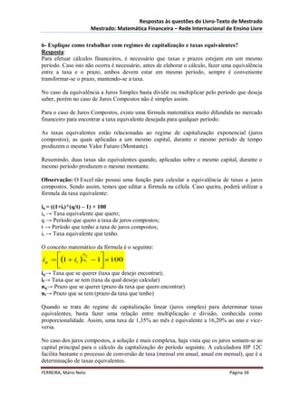 Respostas às questões do Livro-Texto de Mestrado
                       Mestrado: Matemática Financeira – Rede Internacional de Ensino Livre

6- Explique como trabalhar com regimes de capitalização e taxas equivalentes?
Resposta:
Para efetuar cálculos financeiros, é necessário que taxas e prazos estejam em um mesmo
período. Caso isto não ocorra é necessário, antes de elaborar o cálculo, fazer uma equivalência
entre a taxa e o prazo, ambos devem estar em mesmo período, sempre é conveniente
transformar-se o prazo, mantendo-se a taxa.

No caso da equivalência a Juros Simples basta dividir ou multiplicar pelo período que deseja
saber, porém no caso de Juros Compostos não é simples assim.

Para o caso de Juros Compostos, existe uma fórmula matemática muito difundida no mercado
financeiro para encontrar a taxa equivalente desejada para qualquer período.

As taxas equivalentes estão relacionadas ao regime de capitalização exponencial (juros
compostos), as quais aplicadas a um mesmo capital, durante o mesmo período de tempo
produzem o mesmo Valor Futuro (Montante).

Resumindo, duas taxas são equivalentes quando, aplicadas sobre o mesmo capital, durante o
mesmo período produzem o mesmo montante.

Observação: O Excel não possui uma função para calcular a equivalência de taxas a juros
compostos. Sendo assim, temos que editar a fórmula na célula. Caso queira, poderá utilizar a
fórmula da taxa equivalente:

iq = ((1+it)^(q/t) – 1) × 100
iq → Taxa equivalente que quero;
q → Período que quero a taxa de juros compostos;
t → Período que tenho a taxa de juros compostos;
it → Taxa equivalente que tenho.

O conceito matemático da fórmula é o seguinte:
              nq
                      
iq  1  it  nt  1  100
                     
iq→ Taxa que se querer (taxa que desejo encontrar);
it→ Taxa que se tem (taxa da qual desejo calcular)
nq→ Prazo que se querer (prazo da taxa que quero encontrar)
nt→ Prazo que se tem (prazo da taxa que tenho)

Quando se trata do regime de capitalização linear (juros simples) para determinar taxas
equivalentes, basta fazer uma relação entre multiplicação e divisão, conhecida como
proporcionalidade. Assim, uma taxa de 1,35% ao mês é equivalente a 16,20% ao ano e vice-
versa.

No caso dos juros compostos, a solução é mais complexa, haja vista que os juros somam-se ao
capital principal para o cálculo da capitalização do período seguinte. A calculadora HP 12C
facilita bastante o processo de conversão de taxa (mensal em anual, anual em mensal), que é a
determinação de taxas equivalentes.
FERREIRA, Mário Neto                                                            Página 34
 
