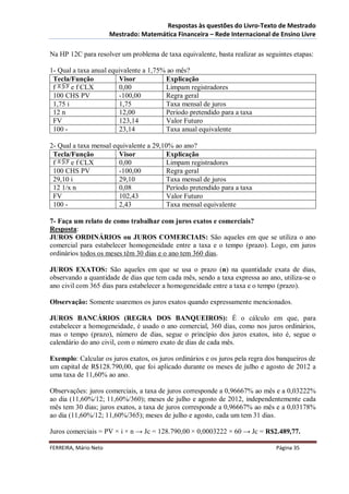 Respostas às questões do Livro-Texto de Mestrado
                       Mestrado: Matemática Financeira – Rede Internacional de Ensino Livre

Na HP 12C para resolver um problema de taxa equivalente, basta realizar as seguintes etapas:

1- Qual a taxa anual equivalente a 1,75% ao mês?
 Tecla/Função           Visor           Explicação
 f      e f CLX         0,00            Limpam registradores
 100 CHS PV             -100,00         Regra geral
 1,75 i                 1,75            Taxa mensal de juros
 12 n                   12,00           Período pretendido para a taxa
 FV                     123,14          Valor Futuro
 100 -                  23,14           Taxa anual equivalente

2- Qual a taxa mensal equivalente a 29,10% ao ano?
 Tecla/Função           Visor            Explicação
 f     e f CLX          0,00             Limpam registradores
 100 CHS PV             -100,00          Regra geral
 29,10 i                29,10            Taxa mensal de juros
 12 1/x n               0,08             Período pretendido para a taxa
 FV                     102,43           Valor Futuro
 100 -                  2,43             Taxa mensal equivalente

7- Faça um relato de como trabalhar com juros exatos e comerciais?
Resposta:
JUROS ORDINÁRIOS ou JUROS COMERCIAIS: São aqueles em que se utiliza o ano
comercial para estabelecer homogeneidade entre a taxa e o tempo (prazo). Logo, em juros
ordinários todos os meses têm 30 dias e o ano tem 360 dias.

JUROS EXATOS: São aqueles em que se usa o prazo (n) na quantidade exata de dias,
observando a quantidade de dias que tem cada mês, sendo a taxa expressa ao ano, utiliza-se o
ano civil com 365 dias para estabelecer a homogeneidade entre a taxa e o tempo (prazo).

Observação: Somente usaremos os juros exatos quando expressamente mencionados.

JUROS BANCÁRIOS (REGRA DOS BANQUEIROS): É o cálculo em que, para
estabelecer a homogeneidade, é usado o ano comercial, 360 dias, como nos juros ordinários,
mas o tempo (prazo), número de dias, segue o princípio dos juros exatos, isto é, segue o
calendário do ano civil, com o número exato de dias de cada mês.

Exemplo: Calcular os juros exatos, os juros ordinários e os juros pela regra dos banqueiros de
um capital de R$128.790,00, que foi aplicado durante os meses de julho e agosto de 2012 a
uma taxa de 11,60% ao ano.

Observações: juros comerciais, a taxa de juros corresponde a 0,96667% ao mês e a 0,03222%
ao dia (11,60%/12; 11,60%/360); meses de julho e agosto de 2012, independentemente cada
mês tem 30 dias; juros exatos, a taxa de juros corresponde a 0,96667% ao mês e a 0,03178%
ao dia (11,60%/12; 11,60%/365); meses de julho e agosto, cada um tem 31 dias.

Juros comerciais = PV × i × n → Jc = 128.790,00 × 0,0003222 × 60 → Jc = R$2.489,77.

FERREIRA, Mário Neto                                                            Página 35
 