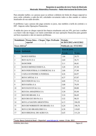 Respostas às questões do Livro-Texto de Mestrado
                        Mestrado: Matemática Financeira – Rede Internacional de Ensino Livre

Para entender melhor, se a pessoa sacar ou utilizar o dinheiro do limite do cheque especial os
juros serão cobrados a cada dia útil, calculados novamente todos os dias usando os valores
atualizados de seu saldo devedor.

O problema é que a pessoa não paga somente os juros, mas também a tarifa de contrato e o
IOF - Imposto sobre Operações Financeiras.

A média dos juros no cheque especial dos bancos atualmente está em 10%, por isso o melhor
a se fazer é não dar trégua e ser muito controlado em suas operações financeiras para garantir
um bom orçamento e não ter maiores problemas.

Modalidade: Pessoa física - Cheque Tipo: Prefixado                 Período:
            especial                                               de 28/11/2012 a 04/12/2012
Taxas efetivas8                                                    Publicado em: 15/12/2012
                                                                    Taxa de juros
Posição Instituição
                                                                    % a.m.           % a.a.
1            BANCO SOFISA                                           1,86             24,75
2            BCO ALFA S A                                           2,64             36,71
3            BANCOOB                                                3,11             44,41
4            BANCO BONSUCESSO S.A.                                  3,28             47,30
5            BCO INDUSTRIAL E COMERCIAL S A                         3,88             57,90
6            CAIXA ECONOMICA FEDERAL                                4,26             64,97
7            BCO CAPITAL S A                                        4,37             67,07
8            BCO INDUSVAL S A                                       4,88             77,14
9            BCO SAFRA S A                                          5,00             79,59
10           BCO DAYCOVAL S.A                                       5,02             80,00
11           BCO DA AMAZONIA S A                                    5,30             85,84
12           BCO DO BRASIL S A                                      5,34             86,69
13           BCO DO EST DO PA S A                                   5,52             90,55
14           BCO LA NACION ARGENTINA                                6,13             104,20
15           BCO DO NORDESTE DO BRASIL S A                          6,24             106,76
16           BCO LUSO BRASILEIRO S A                                6,38             110,05
17           BCO ORIGINAL DO AGRO S/A                               6,43             111,24


8
    Fonte: Banco Central do Brasil – Disponível: www.bcb.gov.br, acesso: 15 dez. 2012.
FERREIRA, Mário Neto                                                                     Página 37
 