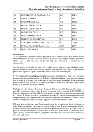 Respostas às questões do Livro-Texto de Mestrado
                       Mestrado: Matemática Financeira – Rede Internacional de Ensino Livre


18         BCO MERCANTIL DO BRASIL S A                         8,09             154,35
19         ITAÚ UNIBANCO                                       8,37             162,37
20         BCO BRADESCO S A                                    8,42             163,82
21         BCO DO EST DE SE S A                                8,49             165,87
22         BCO DO EST DO RS S A                                8,79             174,83
23         BCO BANESTES S A                                    8,92             178,80
24         BCO RENDIMENTO S A                                  9,05             182,82
25         BRB BCO DE BRASILIA S A                             9,48             196,50
26         HSBC BANK BRASIL SA BCO MULTIP                      9,77             206,06
27         BCO SANTANDER (BRASIL) S.A.                         10,09            216,94
28         BCO CITIBANK S A                                    10,83            243,47

Considerações:
1- As taxas efetivas mês resultam da capitalização das taxas efetivas-dia pelo número de dias
úteis existentes no intervalo de 30 dias corridos, excluindo-se o primeiro dia útil e incluindo o
último. Caso a data final seja em dia não útil, será considerado o próximo dia útil
subsequente;

2- Caso alguma instituição não apareça no ranking, ou ela não opera na modalidade ou não
prestou informação para todo o período, estando, neste segundo caso, sujeita às penalidades
previstas na legislação vigente. Verificar a posição individual da instituição.

É relevante ressaltar que cheque especial é um contrato firmado entre o banco e o correntista,
em que uma determinada quantia em dinheiro é disponibilizada na conta corrente para que
seja utilizada e devolvida com acréscimos e outros encargos financeiros. Uma pessoa que
possui conta corrente em banco e se enquadra nos moldes financeiros do cheque especial pode
fazer uso do produto, desde que liberado.

O cheque especial funciona da seguinte forma, atrelado ao seu saldo fica um valor extra, por
exemplo, vamos supor que o saldo da conta corrente de uma pessoa seja de R$2.000,00 e o
limite do cheque especial é de R$3.500,00. Portanto, o saldo disponível deste correntista é de
R$5.500,00. É preciso ter cuidado ao movimentar uma conta corrente com disponibilidade de
cheque especial, pois algumas entidades bancárias fornecem nos extratos o saldo da conta
corrente somado com o valor do cheque especial, constituindo um único saldo.

Diferente dos empréstimos e/ou financiamentos que são cobrados através de prestações, o
valor do cheque especial é cobrado em parcela única na data de vencimento (valor utilizado
mais acréscimos). Por ser um dinheiro disponibilizado automaticamente e sem burocracia, as
pessoas utilizam em razão da facilidade, mas é bom estar atento às taxas efetivas de juros,
alguns bancos abusam na cobrança, chegando a trabalhar com taxas, em média, de 10% ao
mês mais acréscimos.

FERREIRA, Mário Neto                                                              Página 38
 