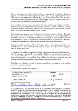 Respostas às questões do Livro-Texto de Mestrado
                       Mestrado: Matemática Financeira – Rede Internacional de Ensino Livre



Para ter ideia da cobrança abusiva, basta realizar a comparação da taxa de juros do cheque
especial com a taxa de correção da poupança. Vimos que o cheque especial pode cobrar em
torno de 10% pelo empréstimo, enquanto paga aos poupadores juros em torno de 0,60%9
(raramente atinge-se este percentual). Essa diferença entre o preço de compra (poupança) e o
preço de venda (cheque especial) é chamada de spread10.

Os especialistas em Economia e Matemática Financeira alertam que o cheque especial é o
dinheiro mais caro do mercado financeiro e orienta as pessoas a usarem somente em situações
de extrema urgência. Por isso fique atento ao usar seu cheque especial, procure saber a taxa de
juros e os encargos que incidirão sobre o valor utilizado.

Resumindo, cheque especial é um crédito pré-aprovado que os bancos colocam à disposição
dos clientes, levando em conta o seu cadastro e o relacionamento. Sua disponibilidade é
automática, até o limite estabelecido, sempre que há um débito na conta corrente superior ao
saldo disponível. O limite é recomposto de acordo com cobertura do saldo devedor. O limite é
periodicamente ajustado, em função das necessidades, cadastro e relacionamento.

Características: Na prática é um "saldo extra", que o cliente pode utilizar quando não possuir
saldo disponível na conta corrente para débitos como cheques, DOC, TED, tarifas, os próprios
juros do cheque especial, etc.

A utilização está sujeita ao pagamento de juros proporcionais ao valor utilizado durante o
mês. Os encargos - juros e IOF - são calculados diariamente e cobrados mensalmente. As
condições de utilização - taxas, prazos, valor, garantias, vencimento antecipado, multas,
renovação automática - são estabelecidas em contrato assinado entre o cliente e o banco. O
banco poderá mudar unilateralmente essas condições, mediante aviso ao cliente.

Finalidades: A utilização racional do cheque especial deve restringir-se a necessidades
eventuais e de curtíssimo prazo.

Como funciona: Vejamos uma simulação:

    Limite do Cheque especial (R$)                                2.000,00
    Taxa de juros ao mês                                                        8,00%
    Alíquota mensal de IOF                                          0,125%

    CONTA CORRENTE                                               CHEQUE ESPECIAL

9
  Índices     mensais         da      caderneta       de       poupança           –       Disponível:
http://www.portalbrasil.net/poupanca_mensal.htm - acesso: 15 dez. 2012.
10
  Spread bancário: o risco precificado através da taxa/expectativa de inadimplência, as despesas
estruturais (pessoal, administrativas), os gastos com impostos e o lucro. A taxa de juros pactuada em
uma operação de empréstimo e/ou financiamento é: i = i’ + spread, onde; i é a taxa de juros do
empréstimo e/ou financiamento e i’ é a taxa da captação de recursos. No caso de uma situação-
problema, por exemplo, cujo empréstimo e/ou financiamento contraído a uma taxa de 0,9112% ao
mês, temos: 0,2506% de spread e 0,6606% correspondentes à rentabilidade paga aos depósitos
dos poupadores (excluindo a TR, tanto na i quanto na ‘i’).
FERREIRA, Mário Neto                                                                  Página 39
 