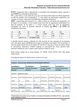 Respostas às questões do Livro-Texto de Mestrado
                            Mestrado: Matemática Financeira – Rede Internacional de Ensino Livre

PGTO→ pagamento feito a cada período e é assumido como homogêneo (iguais, equivale à
tecla [PMT] das calculadoras financeiras);
VF→ valor futuro, ou um saldo de caixa, que você deseja obter depois do último pagamento
(se VF for omitido, será considerado 0 - o valor futuro de determinado empréstimo, por
exemplo, é 0 (zero) - Equivale à tecla [FV] das calculadoras financeiras;
TIPO→ representado pelo número 0 ou 1, indica as datas de vencimento dos pagamentos. Se
for igual a 0 ou omitido, o Excel assume como uma série de pagamentos postecipados (no
final do período). Se for igual a 1, o Excel assume como uma série de pagamentos
antecipados (no início do período). Equivale às funções [g] [BEG] e [g] [END] das
calculadoras financeiras:

    A            B                    C          D                       E                F                  G
    1            VP                   N          I                       PMT              VF                 TIPO
    2            ?                    5          10%                     ----             200                ----
    3            (R$124,18)           = VP (D3;C3;F3)                    ----             ----               ----

A planilha anterior mostra a obtenção do valor presente de uma operação de investimento
com valor futuro igual a R$200,00, prazo igual a 5 períodos e taxa igual a 10% ao período. O
valor foi obtido através do uso da função VP: R$124,18. Note que o Excel, de forma similar
às calculadoras financeiras, também emprega as convenções dos sinais (positivo para
expressar entradas de caixa e negativo para expressar saídas de caixa).

Neste mesmo sentido são as outras funções: VF, NPER, TAXA, PGTO, VPL, TIR, dentre
muitas outras.

Veja algumas opções de cálculo destas variáveis no Excel:

                                                                                    1
PLANILHA - CÁLCULOS DAS VARIÁVEIS DA CAPITALIZAÇÃO COMPOSTA

Possibilidade 1                  Possibilidade 2                  Possibilidade 3                  Possibilidade 4
Calcular Valor Presente          Calcular Valor Futuro            Calcular o Período               Calcular Taxa de Juros
PV ou VP                         FV ou VF                         N ou NPER                        I ou TAXA

CÁLCULO – FUNÇÕES DO EXCEL

Valor Futuro     -R$ 41.917,80   Valor Presente   -R$ 20.392,30   Valor Futuro     -R$ 22.992,12   Valor Futuro       -R$ 54.537,60


Período          57              Período          60              Valor Presente   R$ 12.419,45    Período            60


Taxa de juros    1,0839%         Taxa de juros    0,7948%         Taxa de juros    1,7250%         Valor Presente     R$ 28.209,89


Valor Presente   R$ 22.673,84    Valor Futuro     R$ 32.790,94    Período          36              Taxa de juros      1,1048%

Prestação                        Prestação                        Prestação                        Prestação
(PMT ou PGTO)    R$    735,40    (PMT ou PGTO)    R$    546,51    (PMT ou PGTO)    R$    638,67    (PMT ou PGTO)      R$      908,96


1
  Nomenclatura de acordo com as funções e as teclas da Calculadora Científica HP 12C, cujos cálculos
foram realizados no Excel.
FERREIRA, Mário Neto                                                                                               Página 4
 