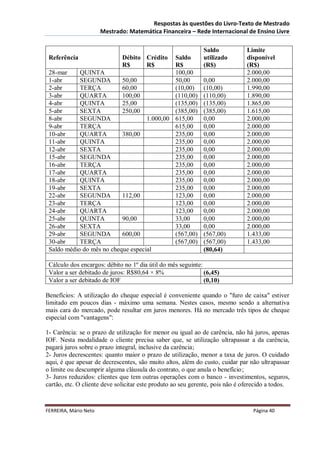 Respostas às questões do Livro-Texto de Mestrado
                       Mestrado: Matemática Financeira – Rede Internacional de Ensino Livre

                                                              Saldo            Limite
 Referência                   Débito Crédito Saldo            utilizado        disponível
                              R$     R$      R$               (R$)             (R$)
 28-mar     QUINTA                           100,00                            2.000,00
 1-abr      SEGUNDA        50,00             50,00            0,00             2.000,00
 2-abr      TERÇA          60,00             (10,00)          (10,00)          1.990,00
 3-abr      QUARTA         100,00            (110,00)         (110,00)         1.890,00
 4-abr      QUINTA         25,00             (135,00)         (135,00)         1.865,00
 5-abr      SEXTA          250,00            (385,00)         (385,00)         1.615,00
 8-abr      SEGUNDA                 1.000,00 615,00           0,00             2.000,00
 9-abr      TERÇA                            615,00           0,00             2.000,00
 10-abr     QUARTA         380,00            235,00           0,00             2.000,00
 11-abr     QUINTA                           235,00           0,00             2.000,00
 12-abr     SEXTA                            235,00           0,00             2.000,00
 15-abr     SEGUNDA                          235,00           0,00             2.000,00
 16-abr     TERÇA                            235,00           0,00             2.000,00
 17-abr     QUARTA                           235,00           0,00             2.000,00
 18-abr     QUINTA                           235,00           0,00             2.000,00
 19-abr     SEXTA                            235,00           0,00             2.000,00
 22-abr     SEGUNDA        112,00            123,00           0,00             2.000,00
 23-abr     TERÇA                            123,00           0,00             2.000,00
 24-abr     QUARTA                           123,00           0,00             2.000,00
 25-abr     QUINTA         90,00             33,00            0,00             2.000,00
 26-abr     SEXTA                            33,00            0,00             2.000,00
 29-abr     SEGUNDA        600,00            (567,00)         (567,00)         1.433,00
 30-abr     TERÇA                            (567,00)         (567,00)         1.433,00
 Saldo médio do mês no cheque especial                        (80,64)

 Cálculo dos encargos: débito no 1º dia útil do mês seguinte:
 Valor a ser debitado de juros: R$80,64 × 8%                  (6,45)
 Valor a ser debitado de IOF                                  (0,10)

Benefícios: A utilização do cheque especial é conveniente quando o "furo de caixa" estiver
limitado em poucos dias - máximo uma semana. Nestes casos, mesmo sendo a alternativa
mais cara do mercado, pode resultar em juros menores. Há no mercado três tipos de cheque
especial com "vantagens":

1- Carência: se o prazo de utilização for menor ou igual ao de carência, não há juros, apenas
IOF. Nesta modalidade o cliente precisa saber que, se utilização ultrapassar a da carência,
pagará juros sobre o prazo integral, inclusive da carência;
2- Juros decrescentes: quanto maior o prazo de utilização, menor a taxa de juros. O cuidado
aqui, é que apesar de decrescentes, são muito altos, além do custo, cuidar par não ultrapassar
o limite ou descumprir alguma cláusula do contrato, o que anula o benefício;
3- Juros reduzidos: clientes que tem outras operações com o banco - investimentos, seguros,
cartão, etc. O cliente deve solicitar este produto ao seu gerente, pois não é oferecido a todos.



FERREIRA, Mário Neto                                                             Página 40
 
