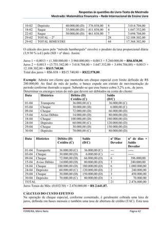 Respostas às questões do Livro-Texto de Mestrado
                       Mestrado: Matemática Financeira – Rede Internacional de Ensino Livre

 10-02     Depósito       40.000,00 (D)         376.838,00      8           3.014.704,00
 18-02     Saque          35.000,00 (D)         411.838,00      4           1.647.352,00
 22-02     Saque          50.000,00 (D)         461.838,00      7           3.694.704,00
 29-02     TOTAL – 2º                                           28         12.108.302,00
 29-02     TOTAL BIMESTRE                                       44         17.368.302,00

O cálculo dos juros pelo “método hamburguês” envolve o produto da taxa proporcional diária
(3,9/30 % a.d.) pelo (SD × nº dias). Assim:

Juros 1 = 0,0013 × (1.300.000,00 + 3.960.000,00) = 0,0013 × 5.260.000,00 = R$6.838,00;
Juros 2 = 0,0013 × (3.751.542,00 + 3.014.704,00 + 1.647.352,00 + 3.694.704,00) = 0,0013 ×
12.108.302,00 = R$15.740,80.
Total dos juros = R$6.838 + R$15.740,80 = R$22.578,80.

Exemplo: Admita um cliente que mantenha um cheque especial com limite definido de R$
200.000,00. Ao final do mês de junho, o banco expede um extrato de movimentação do
período conforme ilustrado a seguir. Sabendo-se que esse banco cobra 3,2% a.m., de juros.
Determinar os encargos totais do mês que devem ser debitados na conta do cliente:
 Data       Histórico              Débito (D)                Saldo
                                   Crédito (C)               (D/C)
 01-04      Transporte               36.000,00 (C)             36.000,00 (C)
 03-04      Cheque                   30.000,00 (D)              6.000,00 (C)
 09-04      Cheque                   72.000,00 (D)             66.000,00 (D)
 15-04      Aviso Débito             14.000,00 (D)             80.000,00 (D)
 18-04      Cheque                 100.000,00 (D)            180.000,00 (D)
 24-04      Depósito                 60.000,00 (C)           120.000,00 (D)
 29-04      Cheque                   30.000,00 (D)           150.000,00 (D)
 30-04      Depósito                 70.000,00 (C)             80.000,00 (D)

 Data     Histórico        Débito (D)       Saldo                nº Dias    nº de dias ×
                           Crédito (C)      (D/C)                Devedor    Saldo
                                                                            Devedor
 01-04 Transporte         36.000,00 (C)     36.000,00 (C)        ---        -----
 03-04 Cheque             30.000,00 (D)      6.000,00 (C)        ---        -----
 09-04 Cheque             72.000,00 (D)     66.000,00 (D)        6            396.000,00
 15-04 Aviso Débito       14.000,00 (D)     80.000,00 (D)        3            240.000,00
 18-04 Cheque            100.000,00 (D) 180.000,00 (D)           6           1.080.000,00
 24-04 Depósito           60.000,00 (C) 120.000,00 (D)           2             240.000,00
 29-04 Cheque             30.000,00 (D) 150.000,00 (D)           3             450.000,00
 30-04 Depósito           70.000,00 (C)     80.000,00 (D)        1               70.000,00
 TOTAL                                                           21          2.476.000,00
Juros Totais do Mês: (0,032/30) × 2.476.000,00 = R$ 2.641,07.

CÁLCULO DO CUSTO EFETIVO
Na operação de cheque especial, conforme comentado, é geralmente cobrada uma taxa de
juros, definida em bases mensais e também uma taxa de abertura de crédito (TAC). Esta taxa


FERREIRA, Mário Neto                                                         Página 42
 