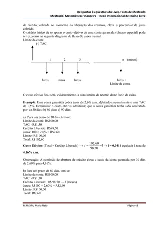 Respostas às questões do Livro-Texto de Mestrado
                       Mestrado: Matemática Financeira – Rede Internacional de Ensino Livre

de crédito, cobrada no momento da liberação dos recursos, eleva o percentual de juros
cobrado.
O critério básico de se apurar o custo efetivo de uma conta garantida (cheque especial) pode
ser expresso no seguinte diagrama de fluxo de caixa mensal:
Limite da conta:
          (-) TAC



                       1        2           3                                 n   (meses)




               Juros        Juros       Juros                            Juros +
                                                                    Limite da conta


O custo efetivo final será, evidentemente, a taxa interna de retorno deste fluxo de caixa.

Exemplo: Uma conta garantida cobra juros de 2,6% a.m., debitados mensalmente e uma TAC
de 1,5%. Determinar o custo efetivo admitindo que a conta garantida tenha sido contratada
por: a) 30 dias; b) 60 dias; c) 90 dias:

a) Para um prazo de 30 dias, tem-se:
Limite da conta: R$100,00
TAC: -R$1,50
Crédito Liberado: R$98,50
Juros: 100 × 2,6% = R$2,60
Limite: R$100,00
Total: R$102,60
                                                    102,60
Custo Efetivo: (Total ÷ Crédito Liberado) → i              1 → i = 0,0416 equivale à taxa de
                                                     98,50
4,16% a.m.

Observação: A comissão de abertura de crédito eleva o custo da conta garantida por 30 dias
de 2,60% para 4,16%.

b) Para um prazo de 60 dias, tem-se:
Limite da conta: R$100,00
TAC: -R$1,50
Crédito Liberado: R$ 98,50 → 2 (meses)
Juros: R$100 × 2,60% = R$2,60
Limite: R$100,00
Total: 102,60


FERREIRA, Mário Neto                                                              Página 43
 