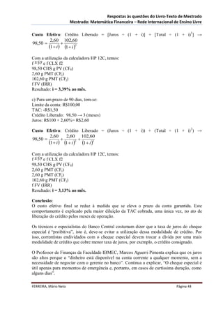 Respostas às questões do Livro-Texto de Mestrado
                       Mestrado: Matemática Financeira – Rede Internacional de Ensino Livre

Custo Efetivo: Crédito Liberado = [Juros ÷ (1 + i)] + [Total ÷ (1 + i)2] →
         2,60 102,60
98,50          
        1  i  1  i 2
Com a utilização da calculadora HP 12C, temos:
f     e f CLX f2
98,50 CHS g PV (CF0)
2,60 g PMT (CFj)
102,60 g PMT (CFj)
f FV (IRR)
Resultado: i = 3,39% ao mês.

c) Para um prazo de 90 dias, tem-se:
Limite da conta: R$100,00
TAC: -R$1,50
Crédito Liberado: 98,50 → 3 (meses)
Juros: R$100 × 2,60%= R$2,60

Custo Efetivo: Crédito Liberado = (Juros ÷ (1 + i)) + (Total ÷ (1 + i) 2) →
         2,60     2,60 102,60
98,50                   
        1  i  1  i 2 1  i 3
Com a utilização da calculadora HP 12C, temos:
f     e f CLX f2
98,50 CHS g PV (CF0)
2,60 g PMT (CFj)
2,60 g PMT (CFj)
102,60 g PMT (CFj)
f FV (IRR)
Resultado: i = 3,13% ao mês.

Conclusão:
O custo efetivo final se reduz à medida que se eleva o prazo da conta garantida. Este
comportamento é explicado pela maior diluição da TAC cobrada, uma única vez, no ato de
liberação do crédito pelos meses de operação.

Os técnicos e especialistas do Banco Central costumam dizer que a taxa de juros do cheque
especial é “proibitiva”, isto é, deve-se evitar a utilização dessa modalidade de crédito. Por
isso, correntistas endividados com o cheque especial devem trocar a dívida por uma mais
modalidade de crédito que cobre menor taxa de juros, por exemplo, o crédito consignado.

O Professor de Finanças da Faculdade IBMEC, Marcos Aguerri Pimenta explica que os juros
são altos porque o “dinheiro está disponível na conta corrente a qualquer momento, sem a
necessidade de negociar com o gerente no banco”. Continua a explicar, “O cheque especial é
útil apenas para momentos de emergência e, portanto, em casos de curtíssima duração, como
alguns dias”.

FERREIRA, Mário Neto                                                           Página 44
 