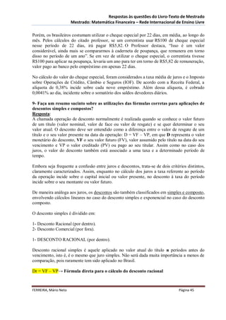 Respostas às questões do Livro-Texto de Mestrado
                       Mestrado: Matemática Financeira – Rede Internacional de Ensino Livre

Porém, os brasileiros costumam utilizar o cheque especial por 22 dias, em média, ao longo do
mês. Pelos cálculos do citado professor, se um correntista usar R$100 de cheque especial
nesse período de 22 dias, irá pagar R$5,82. O Professor destaca, “Isso é um valor
considerável, ainda mais se compararmos à caderneta de poupança, que remunera em torno
disso no período de um ano”. Se em vez de utilizar o cheque especial, o correntista tivesse
R$100 para aplicar na poupança, levaria um ano para ter em torno de R$5,82 de remuneração,
valor pago ao banco pelo empréstimo em apenas 22 dias.

No cálculo do valor do cheque especial, foram considerados a taxa média de juros e o Imposto
sobre Operações de Crédito, Câmbio e Seguros (IOF). De acordo com a Receita Federal, a
alíquota de 0,38% incide sobre cada novo empréstimo. Além dessa alíquota, é cobrado
0,0041% ao dia, incidente sobre o somatório dos saldos devedores diários.

9- Faça um resumo sucinto sobre as utilizações das fórmulas corretas para aplicações de
descontos simples e compostos?
Resposta:
A chamada operação de desconto normalmente é realizada quando se conhece o valor futuro
de um título (valor nominal, valor de face ou valor de resgate) e se quer determinar o seu
valor atual. O desconto deve ser entendido como a diferença entre o valor de resgate de um
título e o seu valor presente na data da operação: D = VF – VP, em que D representa o valor
monetário do desconto, VF o seu valor futuro (FV), valor assumido pelo título na data do seu
vencimento e VP o valor creditado (PV) ou pago ao seu titular. Assim como no caso dos
juros, o valor do desconto também está associado a uma taxa e a determinado período de
tempo.

Embora seja frequente a confusão entre juros e descontos, trata-se de dois critérios distintos,
claramente caracterizados. Assim, enquanto no cálculo dos juros a taxa referente ao período
da operação incide sobre o capital inicial ou valor presente, no desconto à taxa do período
incide sobre o seu montante ou valor futuro.

De maneira análoga aos juros, os descontos são também classificados em simples e composto,
envolvendo cálculos lineares no caso do desconto simples e exponencial no caso do desconto
composto.

O desconto simples é dividido em:

1- Desconto Racional (por dentro).
2- Desconto Comercial (por fora).

1- DESCONTO RACIONAL (por dentro).

Desconto racional simples é aquele aplicado no valor atual do título n períodos antes do
vencimento, isto é, é o mesmo que juro simples. Não será dada muita importância a menos de
comparação, pois raramente tem sido aplicado no Brasil.

Dr = VF – VP→ Fórmula direta para o cálculo do desconto racional



FERREIRA, Mário Neto                                                            Página 45
 