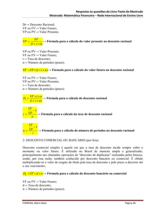 Respostas às questões do Livro-Texto de Mestrado
                       Mestrado: Matemática Financeira – Rede Internacional de Ensino Livre

Dr→ Desconto Racional;
VF ou FV→ Valor Futuro;
VP ou PV→ Valor Presente.

          VF
VP                → Fórmula para o cálculo do valor presente no desconto racional
       (1  i  n)

VP ou PV→ Valor Presente;
VF ou FV→ Valor Futuro;
i→ Taxa de desconto;
n→ Número de períodos (prazo).

VF  VP  (1  i  n) → Fórmula para o cálculo do valor futuro no desconto racional

VF ou FV→ Valor Futuro;
VP ou PV→ Valor Presente;
i→ Taxa de desconto;
n→ Número de períodos (prazo).

       VF  i  n
Dr                → Fórmula para o cálculo do desconto racional
       (1  i  n)

   VF
       1
i VP     → Fórmula para o cálculo da taxa de desconto racional
     n

    VF
        1
n  VP     → Fórmula para o cálculo do número de períodos no desconto racional
      i

2- DESCONTO COMERCIAL OU BANCÁRIO (por fora)

Desconto comercial simples é aquele em que a taxa de desconto incide sempre sobre o
montante ou valor futuro. É utilizado no Brasil de maneira ampla e generalizado,
principalmente nas chamadas operações de “desconto de duplicatas” realizadas pelos bancos,
sendo, por essa razão, também conhecido por desconto bancário ou comercial. É obtido
multiplicando-se o valor de resgate do título pela taxa de desconto e pelo prazo a decorrer até
o seu vencimento:

Db  VF  d  n → Fórmula para o cálculo do desconto bancário ou comercial

VF ou FV→ Valor Futuro;
d→ Taxa de desconto;
n→ Número de períodos (prazo).



FERREIRA, Mário Neto                                                            Página 46
 