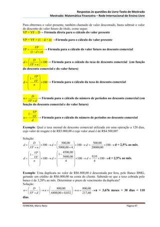 Respostas às questões do Livro-Texto de Mestrado
                       Mestrado: Matemática Financeira – Rede Internacional de Ensino Livre

Para obtermos o valor presente, também chamado de valor descontado, basta subtrair o valor
do desconto do valor futuro do título, como segue:
VP = VF – D→ Fórmula direta para o cálculo do valor presente

VP = VF × (1 – d × n) →Fórmula para o cálculo do valor presente

           VP
VF                → Fórmula para o cálculo do valor futuro no desconto comercial
       (1  d  n)

     D 
d            100 → Fórmula para o cálculo da taxa de desconto comercial (em função
     VF  n 
do desconto comercial e do valor futuro)

       VP   
    1      
d     VF     100 → Fórmula para o cálculo da taxa de desconto comercial
    n       
            
            

      D
n        → Fórmula para o cálculo do número de períodos no desconto comercial (em
   VF  d
função do desconto comercial e do valor futuro)

        VP
     1
n     VF → Fórmula para o cálculo do número de períodos no desconto comercial
       d

Exemplo: Qual a taxa mensal de desconto comercial utilizada em uma operação a 120 dias,
cujo valor de resgate é de R$5.000,00 e cujo valor atual é de R$4.500,00?

Solução:
     D                    500,00                    500,00
d            100  d                 100  d             100  d = 2,5% ao mês.
     VF  n               5000,00  4              20000,00
     VP                      4500,00 
    1                   1           
                                                       0,10
d   VF   100  d  
                                5000,00 
                                            100  d        100  d = 2,5% ao mês.
     n                         4                     4
                                      
                                      

Exemplo: Uma duplicata no valor de R$6.800,00 é descontada por fora, pelo Banco BMG,
gerando um crédito de R$6.000,00 na conta do cliente. Sabendo-se que a taxa cobrada pelo
banco é de 3,20% ao mês. Determinar o prazo de vencimento da duplicata?
Solução:
     D                800,00           800,00
n          n                   n          n = 3,676 meses × 30 dias = 110
     VF  d       6800,00  0,032      217,60
dias.

FERREIRA, Mário Neto                                                           Página 47
 