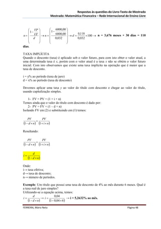 Respostas às questões do Livro-Texto de Mestrado
                          Mestrado: Matemática Financeira – Rede Internacional de Ensino Livre



     VP            6000,00 
    1            1       
n   VF       n  6800,00   d  0,118  100  n = 3,676 meses × 30 dias = 110
     d             0,032          0,032
                           
                           
dias.

TAXA IMPLÍCITA
Quando o desconto (taxa) é aplicado sob o valor futuro, para com isto obter o valor atual, a
uma determinada taxa é x, porém com o valor atual é a taxa x não se obtém o valor futuro
inicial. Com isto observamos que existe uma taxa implícita na operação que é maior que a
taxa de desconto.

i = y% ao período (taxa de juro)
d = x% ao período (taxa de desconto)

Devemos aplicar uma taxa y ao valor do título com desconto e chegar ao valor do título,
usando capitalização simples.

    1- FV = PV × (1 + i × n)
Temos ainda que o valor do título com desconto é dado por:
    2- PV = FV × (1 – d × n)
Isolando FV em (2) e substituindo em (1) temos:

    PV         PV
           
1  d  n 1  i  n
Resultando:

    PV         PV
           
1  d  n 1  i  n

          d
i
     1  d  n
Onde:
i→ taxa efetiva;
d→ taxa de desconto;
n→ número de períodos.

Exemplo: Um título que possui uma taxa de desconto de 4% ao mês durante 6 meses. Qual é
a taxa real de juro simples?
Utilizando-se a equação acima, temos:
         d                 0,04
i              → i                 → i = 5,2632% ao mês.
    1  d  n       1  0,04  6
FERREIRA, Mário Neto                                                            Página 48
 