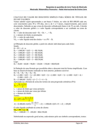 Respostas às questões do Livro-Texto de Mestrado
                       Mestrado: Matemática Financeira – Rede Internacional de Ensino Livre



CÁLCULO DO VALOR DO DESCONTO SIMPLES PARA SÉRIES DE TÍTULOS DE
IGUAIS VALORES:
Vamos admitir sejam apresentados a um banco 5 títulos, no valor de R$1.000,00 cada um,
com vencimentos para 30 a 150 dias, isto é, de 1 a 5 meses, respectivamente, para serem
descontados. Sabendo-se que a taxa de desconto cobrada pelo banco é de 3% ao mês. Calcular
o valor do desconto global e o valor líquido correspondente a ser creditado na conta do
cliente.
Dt → valor do desconto total = D1 + D2 + ... + Dn
n → número de títulos ou prestações
PV → valor de cada título
VLt → valor líquido total dos títulos = n x PV – Dt

a) Obtenção do desconto global, a partir do cálculo individual para cada título:
Sendo:
D = PV × d × n:
D1 = 1.000,00 × 0,03 × 1 = R$ 30,00;
D2 = 1.000,00 × 0,03 × 2 = R$ 60,00;
D3 = 1.000,00 × 0,03 × 3 = R$ 90,00;
D4 = 1.000,00 × 0,03 × 4 = R$120,00;
D5 = 1.000,00 × 0,03 × 5 = R$150,00.
Logo:
Dt = 30,00 + 60,00 + 90,00 + 120,00 + 150,00 = R$450,00

b) Dedução de uma fórmula que possibilita obter o desconto total de forma simplificada. Com
base no desenvolvimento realizado no item anterior, podemos escrever:
Dt = D1 + D2 + D3 + D4 + D5
Dt = (1.000 × 0,03 × 1) + (01.000 × 0,03 × 2) + (1.000 × 0,03 × 3) + (1.000 × 0,03 × 4) +
       (1.000 × 0,03 × 5)
Dt = (1.000,00 × 0,03) × (1+ 2 + 3 + 4 + 5)
Aplicando-se a fórmula da soma dos termos de uma progressão aritmética (PA):
        t  t  n
 S PA  1 n
             2
t1 → prazo do título que vence primeiro
tn → prazo do título que vence por último
n → número de títulos
Temos:
                  t  t  n
 Dt  PV  i  1 n
                       2
 Dt  1.000,00  0,03
                           1  5 5 → D  1.000,00  0,03 15 → D  450,00
                                         t                         t
                                2
O valor líquido creditado na conta do cliente:
VLt = PV × n – Dt
VLt = 1.000,00 × 5 – 450,00 = R$4.550,00

Substituindo na expressão geral acima, cada número pelo seu símbolo correspondente, temos:


FERREIRA, Mário Neto                                                               Página 49
 