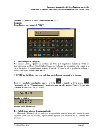 Respostas às questões do Livro-Texto de Mestrado
                       Mestrado: Matemática Financeira – Rede Internacional de Ensino Livre




Questão 2- Comente as dicas – calculadora HP 12C?
Resposta:
Dicas básicas para uso da HP 12CC




2.1- Trocando ponto e vírgula:
Nos Estados Unidos, o padrão de utilização do ponto e da vírgula nos números é oposto ao
que utilizamos no Brasil. Nos Estados Unidos, os milhares são separados pela vírgula e a
parte fracionária é separada com o ponto. Exemplo: A quantia mil e quinhentos dólares e
setenta centavos é escrita US$1,500.70.

A HP 12C sai da fábrica com esse padrão e mudá-lo para o nosso é bem simples:



Com a calculadora desligada, aperte a tecla          e depois a tecla ponto
(mantendo a tecla ON pressionada). Segure um pouco e solte ambas. Ponto e vírgula são
trocados. Para reverter, faça o mesmo.




Padrão brasileiro



Padrão norte-americano

2.2- Definição do número de casas decimais:
Na Matemática Financeira é normalmente recomendado trabalhar com pelo menos 4 casas
decimais, para que os cálculos, especialmente aqueles que retornam taxas, tenham boa
precisão.


FERREIRA, Mário Neto                                                          Página 5
 