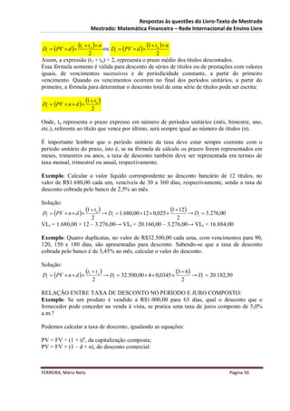 Respostas às questões do Livro-Texto de Mestrado
                          Mestrado: Matemática Financeira – Rede Internacional de Ensino Livre


Dt  PV  d 
                  t1  tn  n ou   Dt  PV  d 
                                                          1  tn  n
                    2                              2
Assim, a expressão (t1 + tn) ÷ 2, representa o prazo médio dos títulos descontados.
Essa fórmula somente é válida para desconto de séries de títulos ou de prestações com valores
iguais, de vencimentos sucessivos e de periodicidade constante, a partir do primeiro
vencimento. Quando os vencimentos ocorrem no final dos períodos unitários, a partir do
primeiro, a fórmula para determinar o desconto total de uma série de títulos pode ser escrita:

Dt  PV  n  d 
                       1  tn 
                          2

Onde, tn representa o prazo expresso em número de períodos unitários (mês, bimestre, ano,
etc.), referente ao título que vence por último, será sempre igual ao número de títulos (n).

É importante lembrar que o período unitário da taxa deve estar sempre coerente com o
período unitário do prazo, isto é, se na fórmula de cálculo os prazos forem representados em
meses, trimestres ou anos, a taxa de desconto também deve ser representada em termos de
taxa mensal, trimestral ou anual, respectivamente.

Exemplo: Calcular o valor líquido correspondente ao desconto bancário de 12 títulos, no
valor de R$1.680,00 cada um, vencíveis de 30 a 360 dias, respectivamente, sendo a taxa de
desconto cobrada pelo banco de 2,5% ao mês.

Solução:
Dt  PV  n  d 
                       1  tn  → D                                     1  12 → D
                                     t                       t  3.276,00
                                              1.680,00 12  0,025 
                    2                                 2
VLt = 1.680,00 × 12 – 3.276,00→ VLt = 20.160,00 – 3.276,00→ VLt = 16.884,00

Exemplo: Quatro duplicatas, no valor de R$32.500,00 cada uma, com vencimentos para 90,
120, 150 e 180 dias, são apresentadas para desconto. Sabendo-se que a taxa de desconto
cobrada pelo banco é de 3,45% ao mês, calcular o valor do desconto.

Solução:
Dt  PV  n  d 
                       t1  tn  → D         32.500,00  4  0,0345 
                                                                           3  6 → D       20.182,50
                                         t                                              t
                          2                                                  2

RELAÇÃO ENTRE TAXA DE DESCONTO NO PERÍODO E JURO COMPOSTO:
Exemplo: Se um produto é vendido a R$1.000,00 para 63 dias, qual o desconto que o
fornecedor pode conceder na venda à vista, se pratica uma taxa de juros composto de 5,0%
a.m.?

Podemos calcular a taxa de desconto, igualando as equações:

PV = FV ÷ (1 + i)n, da capitalização composta;
PV = FV × (1 – d × n), do desconto comercial:



FERREIRA, Mário Neto                                                                                 Página 50
 