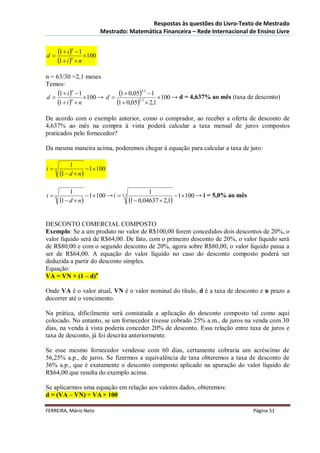Respostas às questões do Livro-Texto de Mestrado
                           Mestrado: Matemática Financeira – Rede Internacional de Ensino Livre


d
      1  i n  1 100
      1  i n  n
n = 63/30 =2,1 meses
Temos:

d
     1  i n  1 100 → d  1  0,052,1  1 100 → d = 4,637% ao mês (taxa de desconto)
     1  i n  n           1  0,052,1  2,1
De acordo com o exemplo anterior, como o comprador, ao receber a oferta de desconto de
4,637% ao mês na compra à vista poderá calcular a taxa mensal de juros compostos
praticados pelo fornecedor?

Da mesma maneira acima, poderemos chegar à equação para calcular a taxa de juro:

            1
in                 1100
       1  d  n

            1                                 1
in                 1100 → i  2,1                      1100 → i = 5,0% ao mês
       1  d  n                   1  0,04637  2,1

DESCONTO COMERCIAL COMPOSTO
Exemplo: Se a um produto no valor de R$100,00 forem concedidos dois descontos de 20%, o
valor líquido será de R$64,00. De fato, com o primeiro desconto de 20%, o valor líquido será
de R$80,00 e com o segundo desconto de 20%, agora sobre R$80,00, o valor líquido passa a
ser de R$64,00. A equação do valor líquido no caso do desconto composto poderá ser
deduzida a partir do desconto simples.
Equação:
VA = VN × (1 – d)n

Onde VA é o valor atual, VN é o valor nominal do título, d é a taxa de desconto e n prazo a
decorrer até o vencimento.

Na prática, dificilmente será constatada a aplicação do desconto composto tal como aqui
colocado. No entanto, se um fornecedor tivesse cobrado 25% a.m., de juros na venda com 30
dias, na venda à vista poderia conceder 20% de desconto. Essa relação entre taxa de juros e
taxa de desconto, já foi descrita anteriormente.

Se esse mesmo fornecedor vendesse com 60 dias, certamente cobraria um acréscimo de
56,25% a.p., de juros. Se fizermos a equivalência de taxa obteremos a taxa de desconto de
36% a.p., que é exatamente o desconto composto aplicado na apuração do valor líquido de
R$64,00 que resulta do exemplo acima.

Se aplicarmos uma equação em relação aos valores dados, obteremos:
d = (VA – VN) ÷ VA × 100

FERREIRA, Mário Neto                                                                 Página 51
 