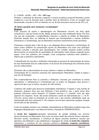 Respostas às questões do Livro-Texto de Mestrado
                       Mestrado: Matemática Financeira – Rede Internacional de Ensino Livre

d = (100,00 – 64,00) ÷ 100 × 100 = 36% a.p.
Portanto, a utilização do desconto composto é comum na prática comercial brasileira, porém
compõe-se a taxa de desconto para o período antes de informá-la. Como no exemplo aqui
demonstrado, concede-se 36% ao bimestre em vez de dois descontos sucessivos de 20% a.m.

10- Qual o paralelo entre elementos e terminologia?
Resposta:
Todo processo de ensino e aprendizagem em Matemática envolve um forte apelo
comunicativo, seja nas formas escrita, falada, gestual ou em uma combinação destas. Por estas
vias que são construídos e compartilhados conceitos e relações no âmbito da Matemática.
Particular atenção deve ser dedicada às funções que desempenham o sistema simbólico
(elementos) e a terminologia, que na Matemática assumem características muito peculiares.

Chamamos a atenção para o fato de que o uso adequado desses elementos e terminologia, de
tantos outros símbolos na comunicação escrita em Matemática tem como seus principais
atributos concisão e precisão para aprendizagem. Nas variadas situações podem auxiliar
decisivamente na transmissão de quantidades de informações muito densas ocupando pouco
espaço. Com isso, podemos, por exemplo, evitar corriqueiras confusões entre símbolos e
objetos que os primeiros representam.

A identificação de conceitos e definições relacionada ao processo de representação de termos
de uma determinada área do conhecimento se dá através da terminologia dos elementos dessa
área de conhecimento.

Elementos são as representações de coisas, números e objetos na Matemática.
Terminologia são os conceitos essenciais das representações Matemática, aliadas as regras e
suas leis de formação.

Para compreendermos bem os conceitos e definições, teoremas que constituem as teorias
matemáticas, é indispensável à terminologia que se traduz na linguagem mais precisa e
rigorosa do que a que se utiliza, em geral, na vida corrente.

Conjuntos são usados para descrever propriedades matemáticas. Conjunto é uma reunião de
elementos, podemos dizer que essa definição é bem primitiva, mas a partir dessa ideia
podemos relacionar outras situações. O conjunto universo e o conjunto vazio são tipos
especiais de conjuntos. Vazio: não possui elementos e pode ser representado por { } ou Ø.
Universo: possui todos os elementos de acordo com o que estamos trabalhando, pode ser
representado pela letra maiúscula U. Os conjuntos servem para representar qualquer situação
envolvendo ou não elementos.

Como em qualquer assunto a ser estudado, principalmente na Matemática também exige uma
linguagem adequada para o seu desenvolvimento, chamada de TERMINOLOGIA.

A teoria dos conjuntos representa instrumento de grande utilidade nos diversos
desenvolvimentos da Matemática, bem como em outros ramos das ciências físicas e humanas.
Devemos aceitar, inicialmente, a existência de alguns conceitos primitivos (noções que
adotamos sem definição) e que estabelecem a linguagem do estudo da teoria dos conjuntos.
Adotaremos a existência de três conceitos primitivos: elemento, conjunto e pertinência.
FERREIRA, Mário Neto                                                           Página 52
 