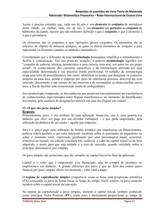 Respostas às questões do Livro-Texto de Mestrado
                       Mestrado: Matemática Financeira – Rede Internacional de Ensino Livre

Assim é preciso entender que, cada um de nós é um elemento do conjunto de moradores
desta cidade, ou melhor, cada um de nós é um elemento que pertence ao conjunto de
habitantes da cidade, mesmo que não tenhamos definido o que é conjunto, o que é elemento e
o que é pertinência.

Os elementos são os conjuntos e suas operações desses conjuntos. Os elementos são as
coleções de objetos de natureza qualquer, as quais se dizem elementos do conjunto e para
representar os elementos usamos os símbolos matemáticos.

Considerando que a utilização de uma terminologia homogênea simplifica o entendimento e
facilita a comunicação. Em sua primeira acepção, a palavra terminologia significa um
“conjunto de palavras técnicas pertencentes a uma ciência, uma arte, um autor ou um grupo
social”. O conhecimento dos conceitos específicos e da terminologia utilizada em uma
especialidade determinada é um precioso trunfo profissional. O trabalho de terminologia
exige uma série de procedimentos, tais como: identificar os termos que designam os conceitos
próprios de uma área, atestar o emprego por meio de referências precisas, descrevê-los com
concisão, discernindo o uso correto do uso incorreto e de recomendar ou desaconselhar certos
usos, a fim de facilitar uma comunicação isenta de ambiguidades.

Em terminologia comparada, as discrepâncias que penetram necessariamente na transferência
de conhecimentos especializados entre línguas manifestam-se no momento de identificação
dos termos, pela ausência de designações naturais em uma das línguas em contato.

11- O que são juros simples?
Resposta:
Primeiramente, juros é um atributo de uma aplicação financeira, isto é, uma quantia em
dinheiro que deve ser paga por um devedor (tomador) - o que pede emprestado, pela
utilização do dinheiro de um credor - aquele que empresta.

Juro é o preço pago pela utilização de fundos tomados por empréstimo ou financiamento,
pode-se referir também a um valor adicional, incidente sobre as prestações de pagamento ou
sobre o montante total; expressado geralmente por uma percentagem anual, semestral,
trimestral ou mensal, seu cálculo considera três variáveis: o valor do capital inicial ou do bem
adquirido, o prazo para que seja saldado e a taxa de mercado, quando calculado sobre o
principal, denomina-se juro simples.

Os juros simples são acréscimos que são somados ao capital inicial no final da aplicação.

Capital é o valor que é emprestado e/ou financiado, seja na compra de produtos ou
empréstimos em dinheiro. A grande diferença dos juros é que no final das contas quem
financia por juros simples obtém um montante - valor total a pagar.

O regime de capitalização simples comporta-se como se fosse uma progressão aritmética
(PA), crescendo os juros de forma linear ao longo do tempo. Neste critério, os juros somente
incidem sobre o capital inicial da operação.

No regime de capitalização a juros simples, somente o capital inicial, também conhecido
como principal, Valor Presente (PV), rende juros é diretamente proporcional ao tempo de
FERREIRA, Mário Neto                                                             Página 53
 