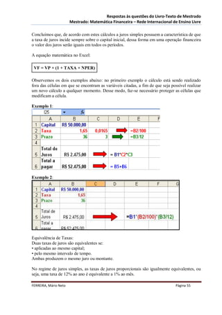 Respostas às questões do Livro-Texto de Mestrado
                       Mestrado: Matemática Financeira – Rede Internacional de Ensino Livre

Concluímos que, de acordo com estes cálculos a juros simples possuem a característica de que
a taxa de juros incide sempre sobre o capital inicial, dessa forma em uma operação financeira
o valor dos juros serão iguais em todos os períodos.

A equação matemática no Excel:

 VF = VP × (1 + TAXA × NPER)

Observemos os dois exemplos abaixo: no primeiro exemplo o cálculo está sendo realizado
fora das células em que se encontram as variáveis citadas, a fim de que seja possível realizar
um novo cálculo a qualquer momento. Desse modo, faz-se necessário proteger as células que
modificam a célula.

Exemplo 1:




Exemplo 2:




Equivalência de Taxas:
Duas taxas de juros são equivalentes se:
• aplicadas ao mesmo capital;
• pelo mesmo intervalo de tempo.
Ambas produzem o mesmo juro ou montante.

No regime de juros simples, as taxas de juros proporcionais são igualmente equivalentes, ou
seja, uma taxa de 12% ao ano é equivalente a 1% ao mês.

FERREIRA, Mário Neto                                                            Página 55
 